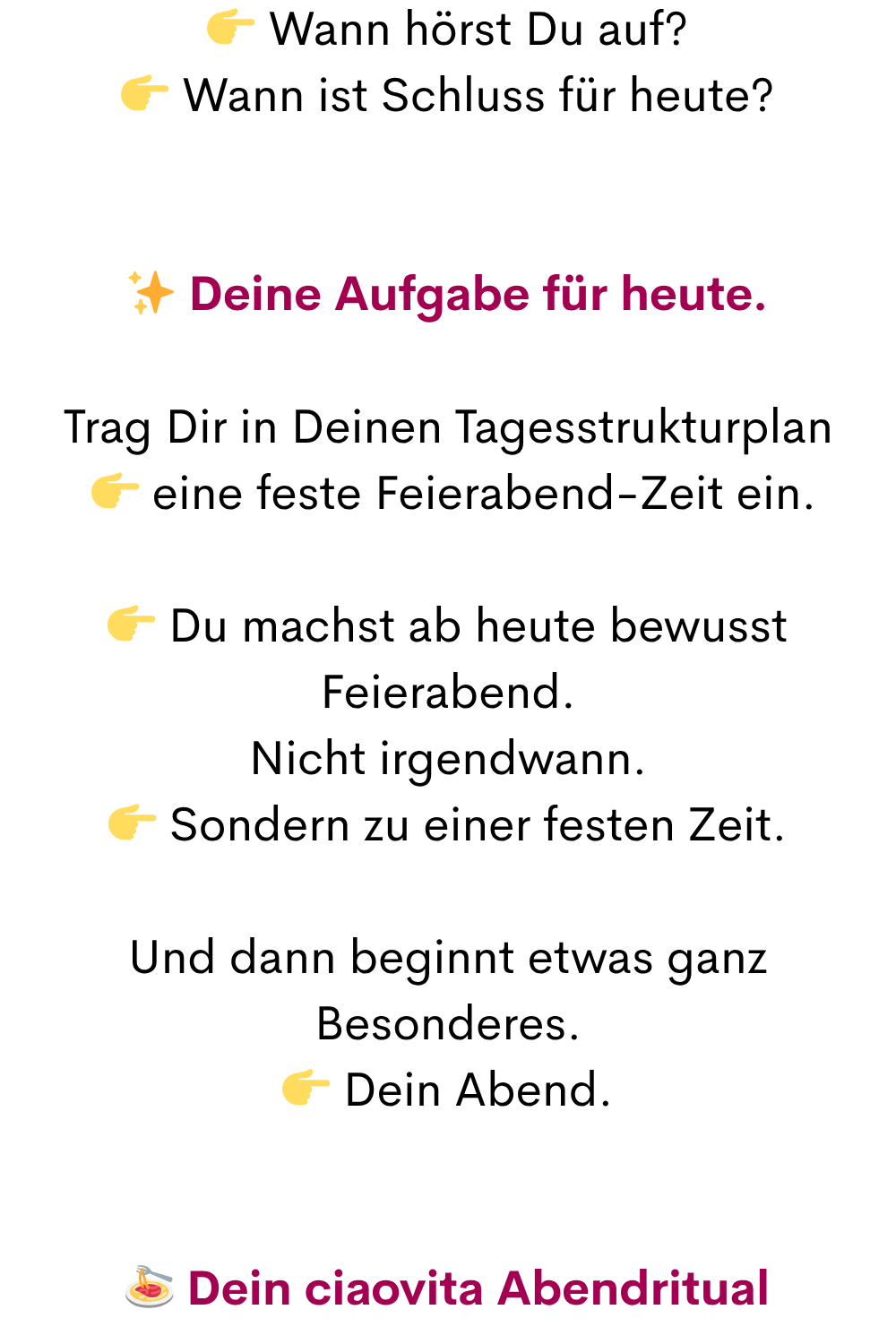  Wann hörst Du auf?
 Wann ist Schluss für heute?
✨ Deine Aufgabe für heute.
Trag Dir in Deinen Tagesstrukturplan
  eine feste Feierabend-Zeit ein.
 Du machst ab heute bewusst Feierabend.
Nicht irgendwann.
 Sondern zu einer festen Zeit.
Und dann beginnt etwas ganz Besonderes.
 Dein Abend.
 Dein ciaovita Abendritual
