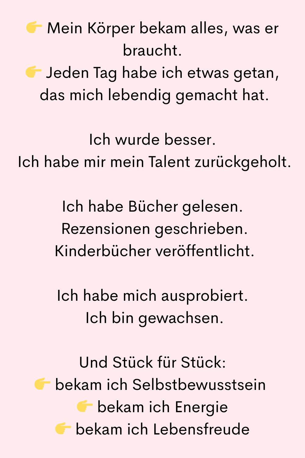 Mein Körper bekam alles, was er braucht.
Jeden Tag habe ich etwas getan,
das mich lebendig gemacht hat.
Ich wurde besser.
Ich habe mir mein Talent zurückgeholt.
Ich habe Bücher gelesen.
Rezensionen geschrieben.
Kinderbücher veröffentlicht.
Ich habe mich ausprobiert.
Ich bin gewachsen.
Und Stück für Stück:
bekam ich Selbstbewusstsein
bekam ich Energie
bekam ich Lebensfreude