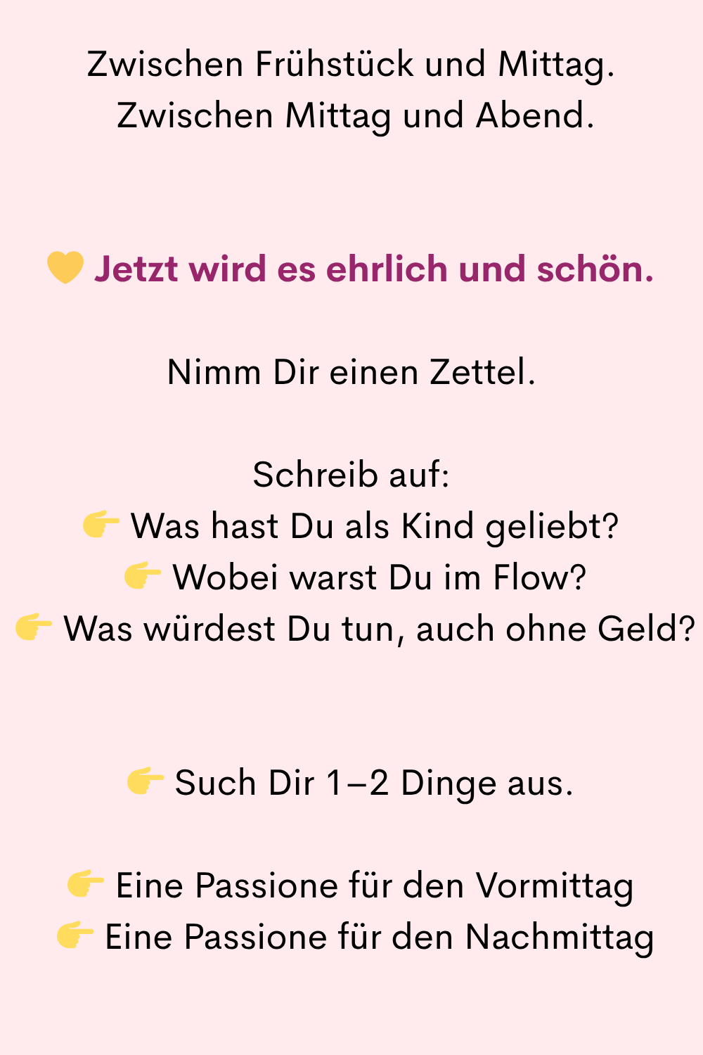 Zwischen Frühstück und Mittag.
Zwischen Mittag und Abend.
Jetzt wird es ehrlich und schön.
Nimm Dir einen Zettel.
Schreib auf:
Was hast Du als Kind geliebt?
Wobei warst Du im Flow?
Was würdest Du tun, auch ohne Geld?
Such Dir 1–2 Dinge aus.
Eine Passione für den Vormittag
Eine Passione für den Nachmittag