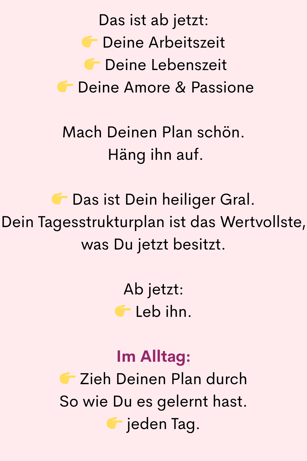 Das ist ab jetzt:
Deine Arbeitszeit
Deine Lebenszeit
Deine Amore & Passione
Mach Deinen Plan schön.
Häng ihn auf.
Das ist Dein heiliger Gral.
Dein Tagesstrukturplan ist das Wertvollste, was Du jetzt besitzt.
Ab jetzt:
Leb ihn.
Im Alltag:
Zieh Deinen Plan durch
So wie Du es gelernt hast.
jeden Tag.