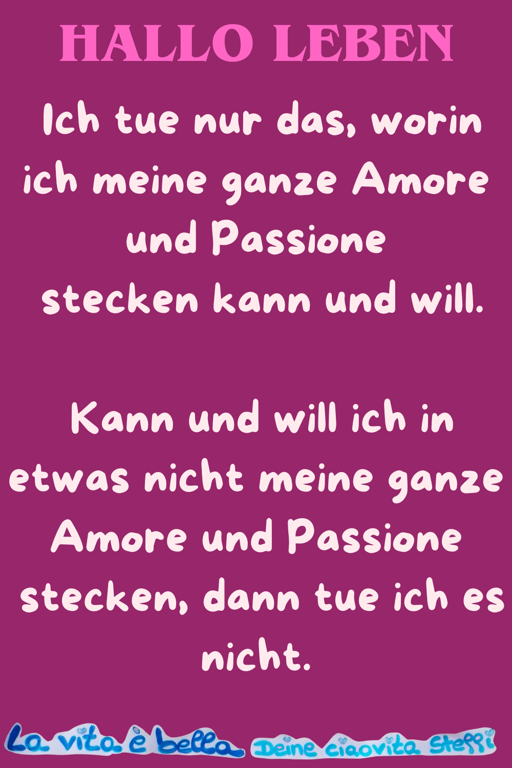 Hallo Leben
Ich tue nur das, worin ich meine ganze Amore und Passione
stecken kann und will.
Kann und will ich in etwas nicht meine ganze Amore und Passione
stecken, dann tue ich es nicht.
La vita è bella, Deine ciaovita Steffi
