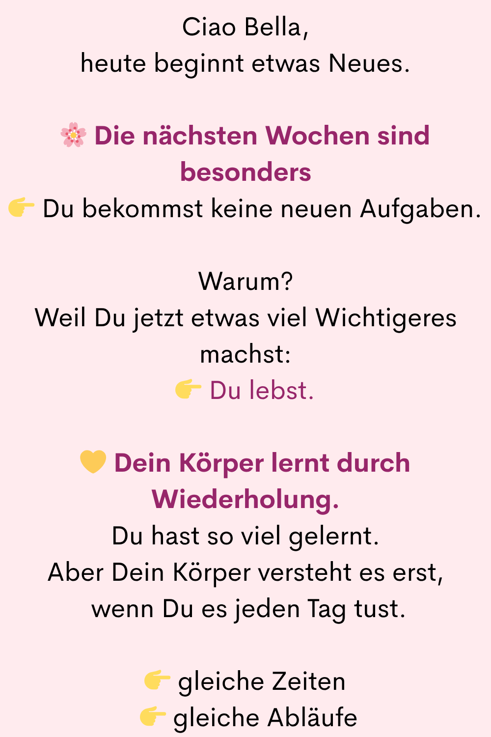 Ciao Bella,
heute beginnt etwas Neues.
Die nächsten Wochen sind besonders
Du bekommst keine neuen Aufgaben.
Warum?
Weil Du jetzt etwas viel Wichtigeres machst:
Du lebst.
Dein Körper lernt durch Wiederholung.
Du hast so viel gelernt.
Aber Dein Körper versteht es erst,
wenn Du es jeden Tag tust.
gleiche Zeiten
gleiche Abläufe