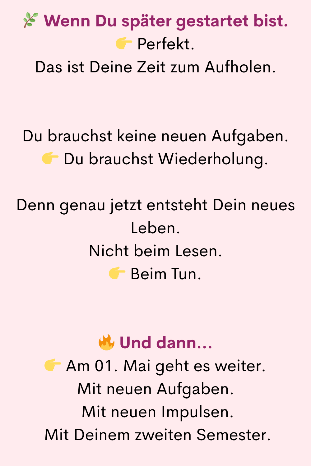 Wenn Du später gestartet bist.
Perfekt.
Das ist Deine Zeit zum Aufholen.
Du brauchst keine neuen Aufgaben.
Du brauchst Wiederholung.
Denn genau jetzt entsteht Dein neues Leben.
Nicht beim Lesen.
Beim Tun.
Und dann…
Am 01. Mai geht es weiter.
Mit neuen Aufgaben.
Mit neuen Impulsen.
Mit Deinem zweiten Semester.
