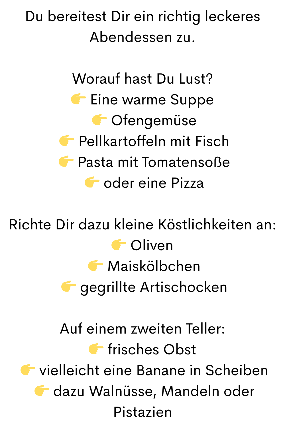 Du bereitest Dir ein richtig leckeres Abendessen zu.
Worauf hast Du Lust?
 Eine warme Suppe
  Ofengemüse
  Pellkartoffeln mit Fisch
  Pasta mit Tomatensoße
  oder eine Pizza
Richte Dir dazu kleine Köstlichkeiten an:
 Oliven
  Maiskölbchen
  gegrillte Artischocken
Auf einem zweiten Teller:
 frisches Obst
  vielleicht eine Banane in Scheiben
  dazu Walnüsse, Mandeln oder Pistazien
