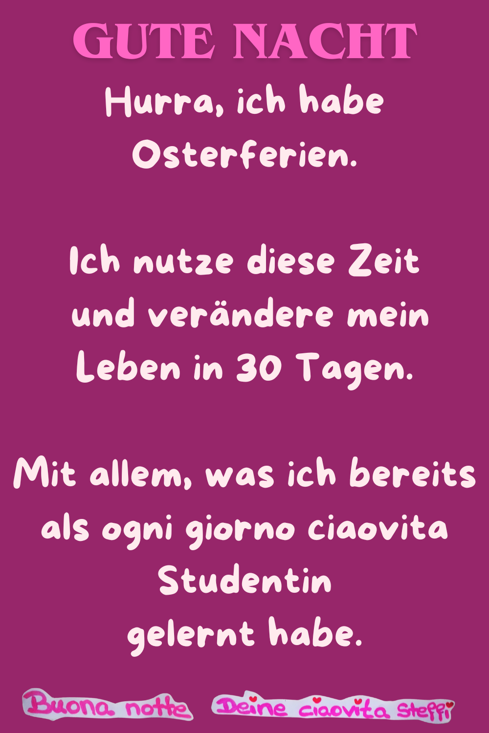 Gute Nacht
Hurra, ich habe Osterferien.
Ich nutze diese Zeit
und verändere mein Leben in 30 Tagen.
Mit allem, was ich bereits als ogni giorno ciaovita Studentin
gelernt habe.
Buonanotte, Deine ciaovita Steffi