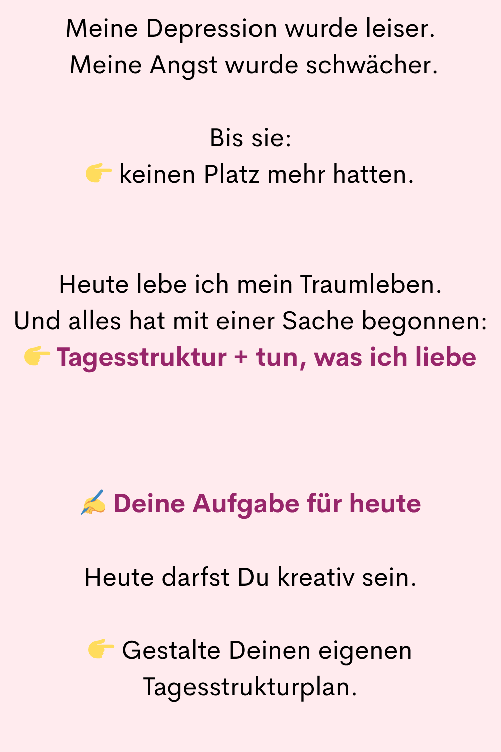 Meine Depression wurde leiser.
Meine Angst wurde schwächer.
Bis sie:
keinen Platz mehr hatten.
Heute lebe ich mein Traumleben.
Und alles hat mit einer Sache begonnen:
Tagesstruktur + tun, was ich liebe
✍️ Deine Aufgabe für heute
Heute darfst Du kreativ sein.
Gestalte Deinen eigenen Tagesstrukturplan.