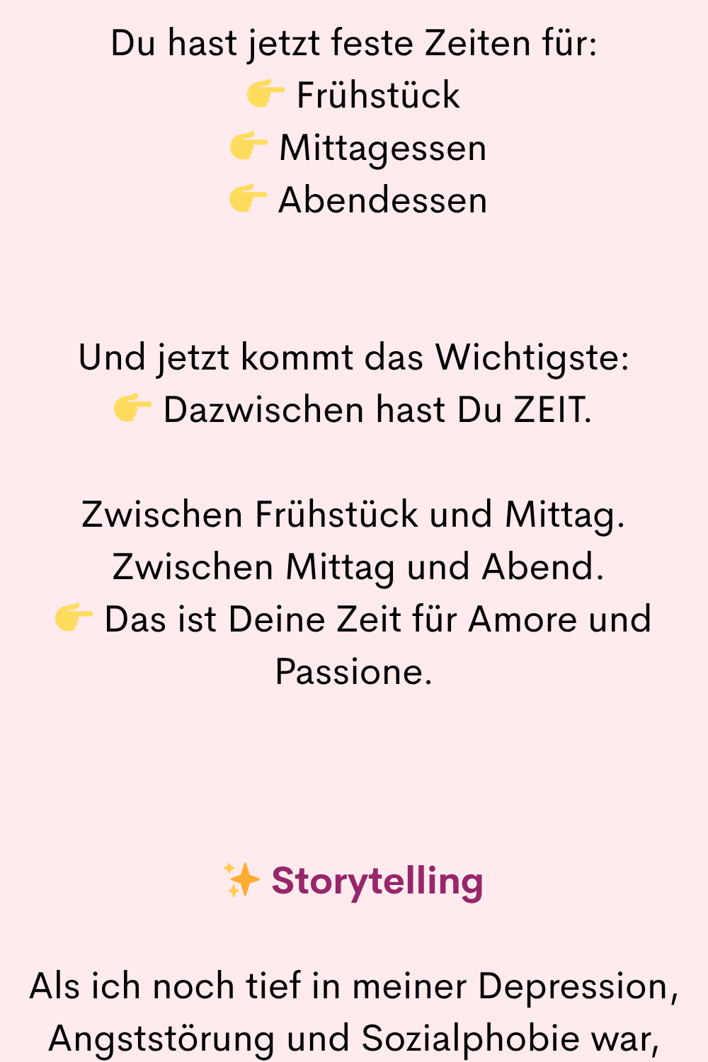 Du hast jetzt feste Zeiten für:
Frühstück
Mittagessen
Abendessen
Und jetzt kommt das Wichtigste:
Dazwischen hast Du ZEIT.
Zwischen Frühstück und Mittag.
Zwischen Mittag und Abend.
Das ist Deine Zeit für Amore und Passione.
✨ Storytelling
Als ich noch tief in meiner Depression, Angststörung und Sozialphobie war,
habe ich mir einen Tagesstrukturplan