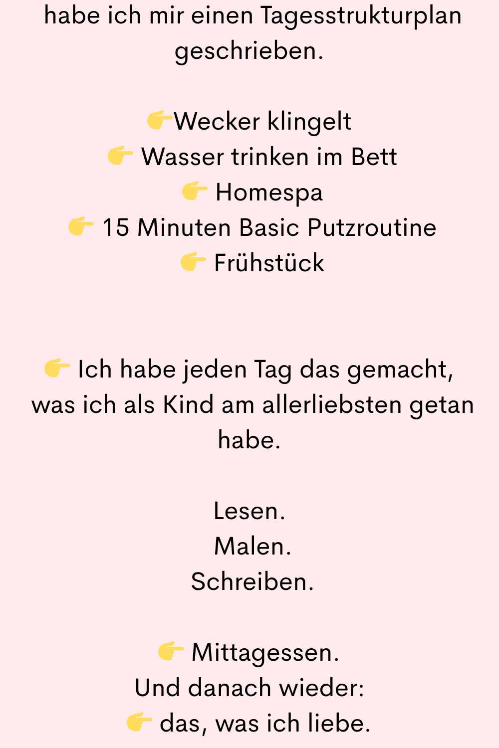 geschrieben.
Wecker klingelt
Wasser trinken im Bett
Homespa
15 Minuten Basic Putzroutine
Frühstück
Ich habe jeden Tag das gemacht,
was ich als Kind am allerliebsten getan habe.
Lesen.
Malen.
Schreiben.
Mittagessen.
Und danach wieder:
das, was ich liebe.
