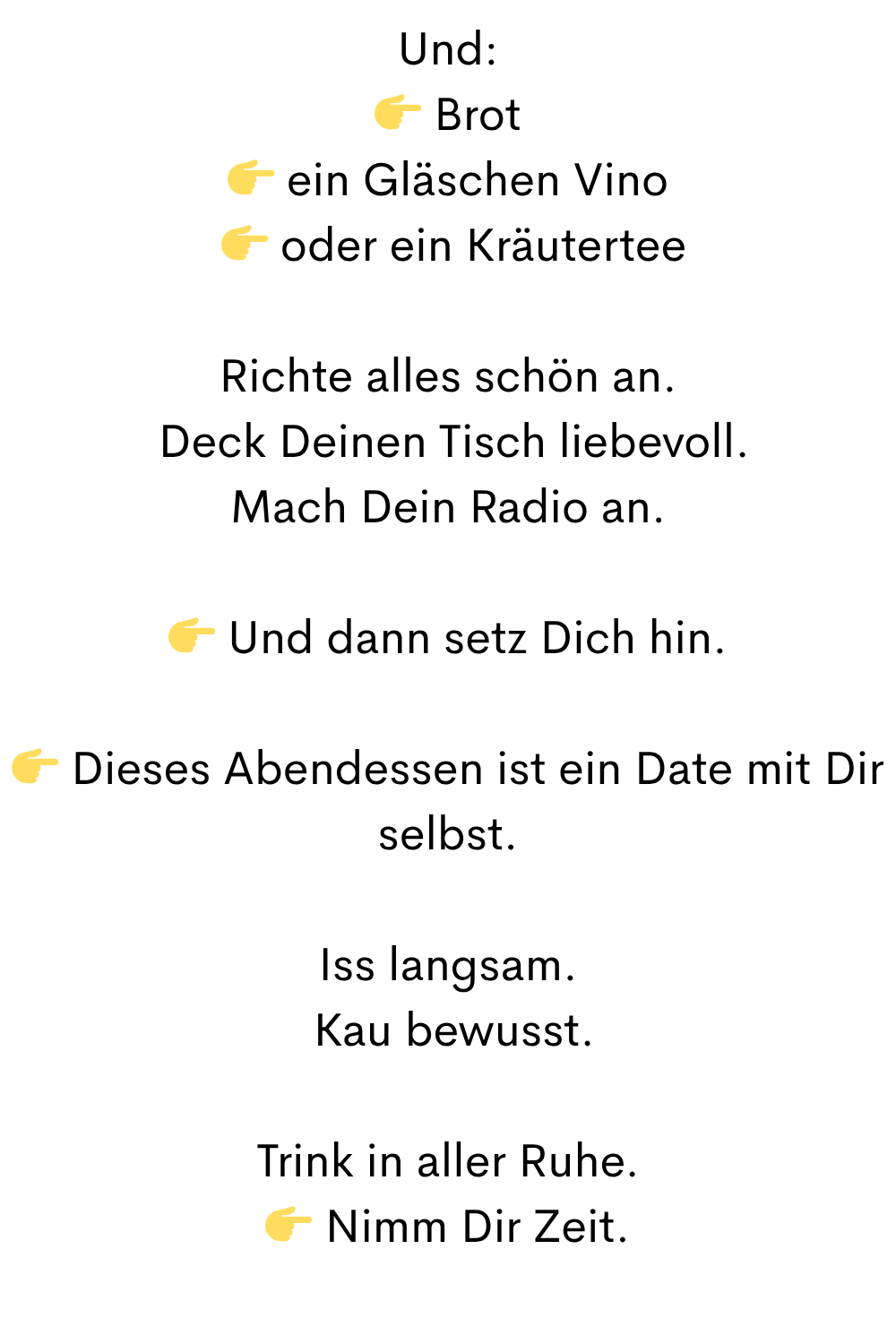 Und:
 Brot
 ein Gläschen Vino
  oder ein Kräutertee
Richte alles schön an.
 Deck Deinen Tisch liebevoll.
Mach Dein Radio an.
 Und dann setz Dich hin.
 Dieses Abendessen ist ein Date mit Dir selbst.
Iss langsam.
 Kau bewusst.
Trink in aller Ruhe.
 Nimm Dir Zeit.
