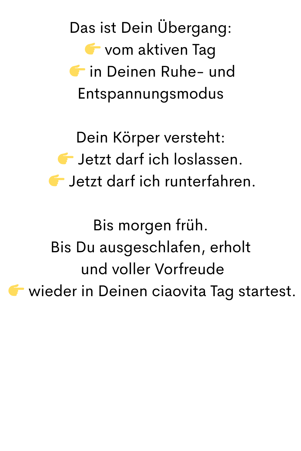 Das ist Dein Übergang:
 vom aktiven Tag
  in Deinen Ruhe- und Entspannungsmodus
Dein Körper versteht:
 Jetzt darf ich loslassen.
  Jetzt darf ich runterfahren.
Bis morgen früh.
Bis Du ausgeschlafen, erholt
 und voller Vorfreude
  wieder in Deinen ciaovita Tag startest.
