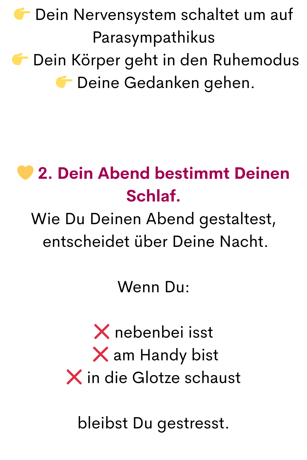  Dein Nervensystem schaltet um auf Parasympathikus
  Dein Körper geht in den Ruhemodus
  Deine Gedanken gehen.
 2. Dein Abend bestimmt Deinen Schlaf.
Wie Du Deinen Abend gestaltest,
 entscheidet über Deine Nacht.
Wenn Du:
❌ nebenbei isst
 ❌ am Handy bist
❌ in die Glotze schaust
bleibst Du gestresst.
