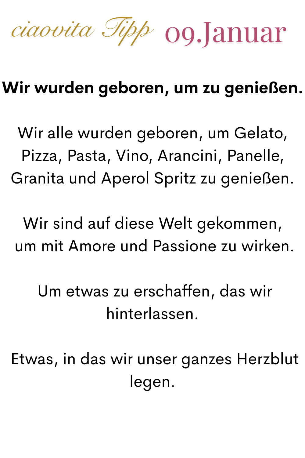ciaovita Tipp. 09. Januar.
Wir wurden geboren, um zu genießen.
Wir alle wurden geboren, um Gelato, Pizza, Pasta, Vino, Arancini, Panelle, Granita und Aperol Spritz zu genießen.
Wir sind auf diese Welt gekommen,
 um mit Amore und Passione zu wirken.
 Um etwas zu erschaffen, das wir hinterlassen.
 Etwas, in das wir unser ganzes Herzblut legen.
