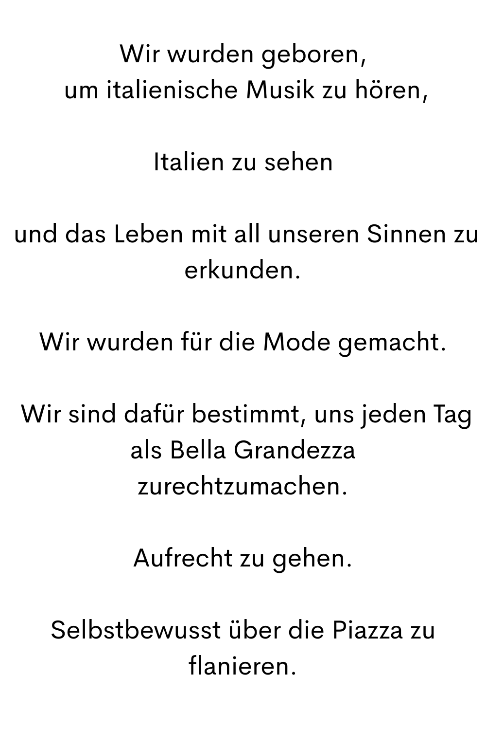 Wir wurden geboren,
 um italienische Musik zu hören,
Italien zu sehen
 und das Leben mit all unseren Sinnen zu erkunden.
Wir wurden für die Mode gemacht.
 Wir sind dafür bestimmt, uns jeden Tag als Bella Grandezza zurechtzumachen.Aufrecht zu gehen.
Selbstbewusst über die Piazza zu flanieren.
