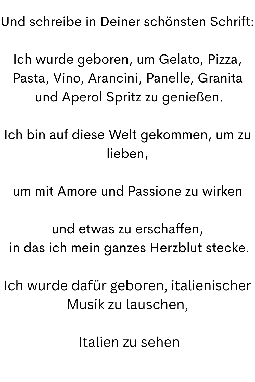 Und schreibe in Deiner schönsten Schrift:
Ich wurde geboren, um Gelato, Pizza, Pasta, Vino, Arancini, Panelle, Granita
 und Aperol Spritz zu genießen.
Ich bin auf diese Welt gekommen, um zu lieben,
um mit Amore und Passione zu wirken
und etwas zu erschaffen,
 in das ich mein ganzes Herzblut stecke.
Ich wurde dafür geboren, italienischer Musik zu lauschen,
 Italien zu sehen
