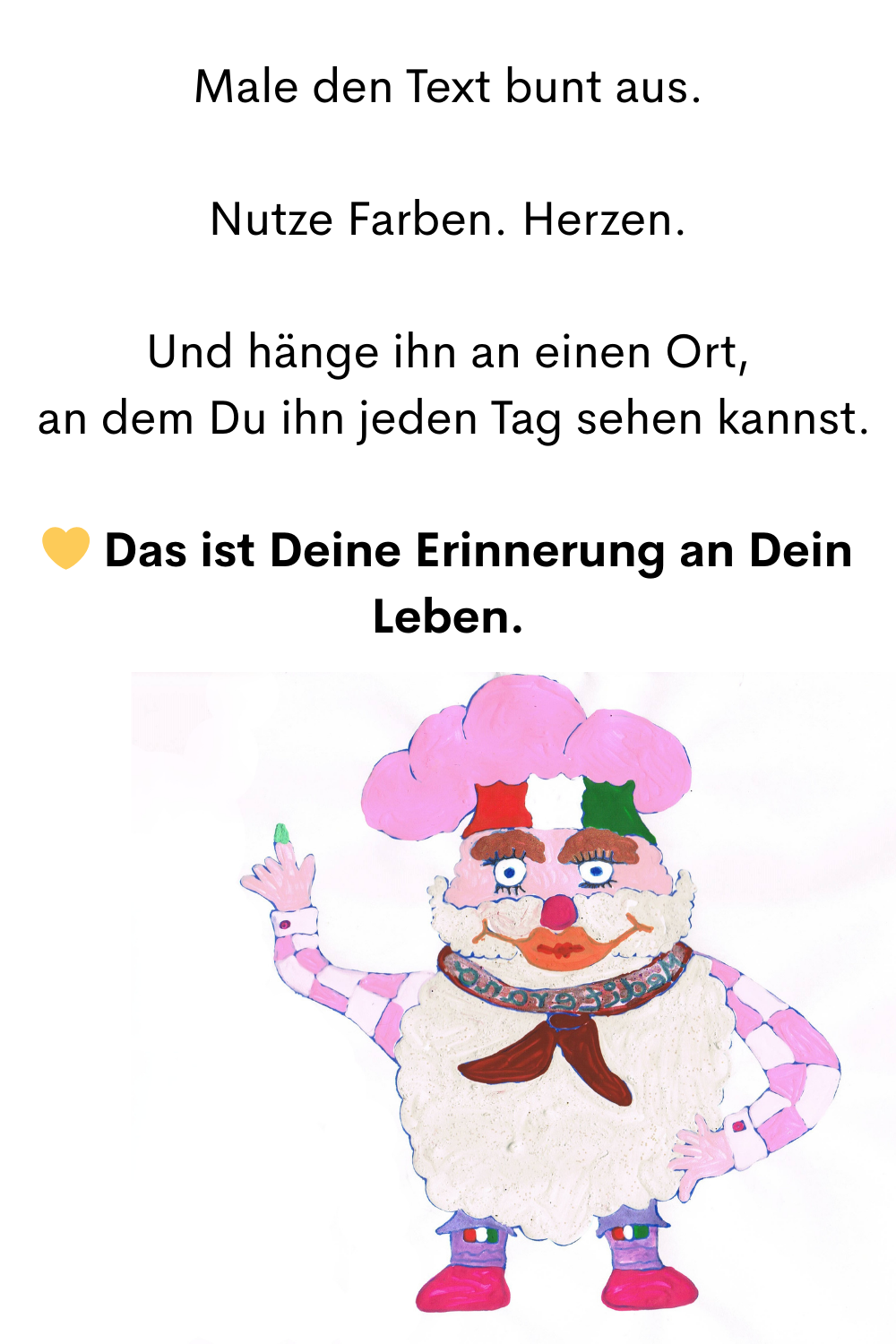 Male den Text bunt aus.
 Nutze Farben. Herzen. 
Und hänge ihn an einen Ort,
 an dem Du ihn jeden Tag sehen kannst.
 Das ist Deine Erinnerung an Dein Leben.