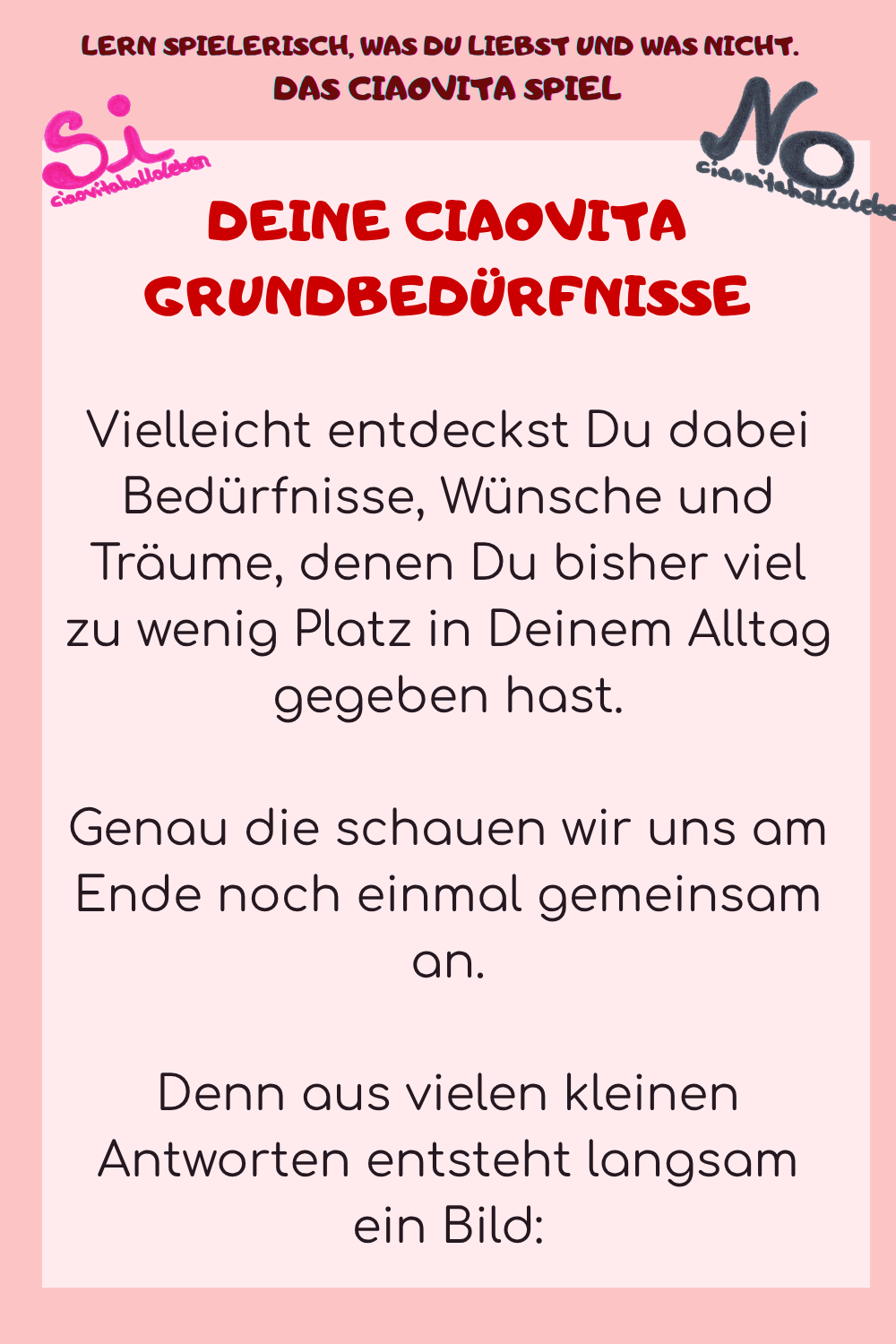 DEINE CIAOVITA GRUNDBEDÜRFNISSE
Vielleicht entdeckst Du dabei Bedürfnisse, Wünsche und Träume, denen Du bisher viel zu wenig Platz in Deinem Alltag gegeben hast.
Genau die schauen wir uns am Ende noch einmal gemeinsam an.
Denn aus vielen kleinen Antworten entsteht langsam ein Bild:

