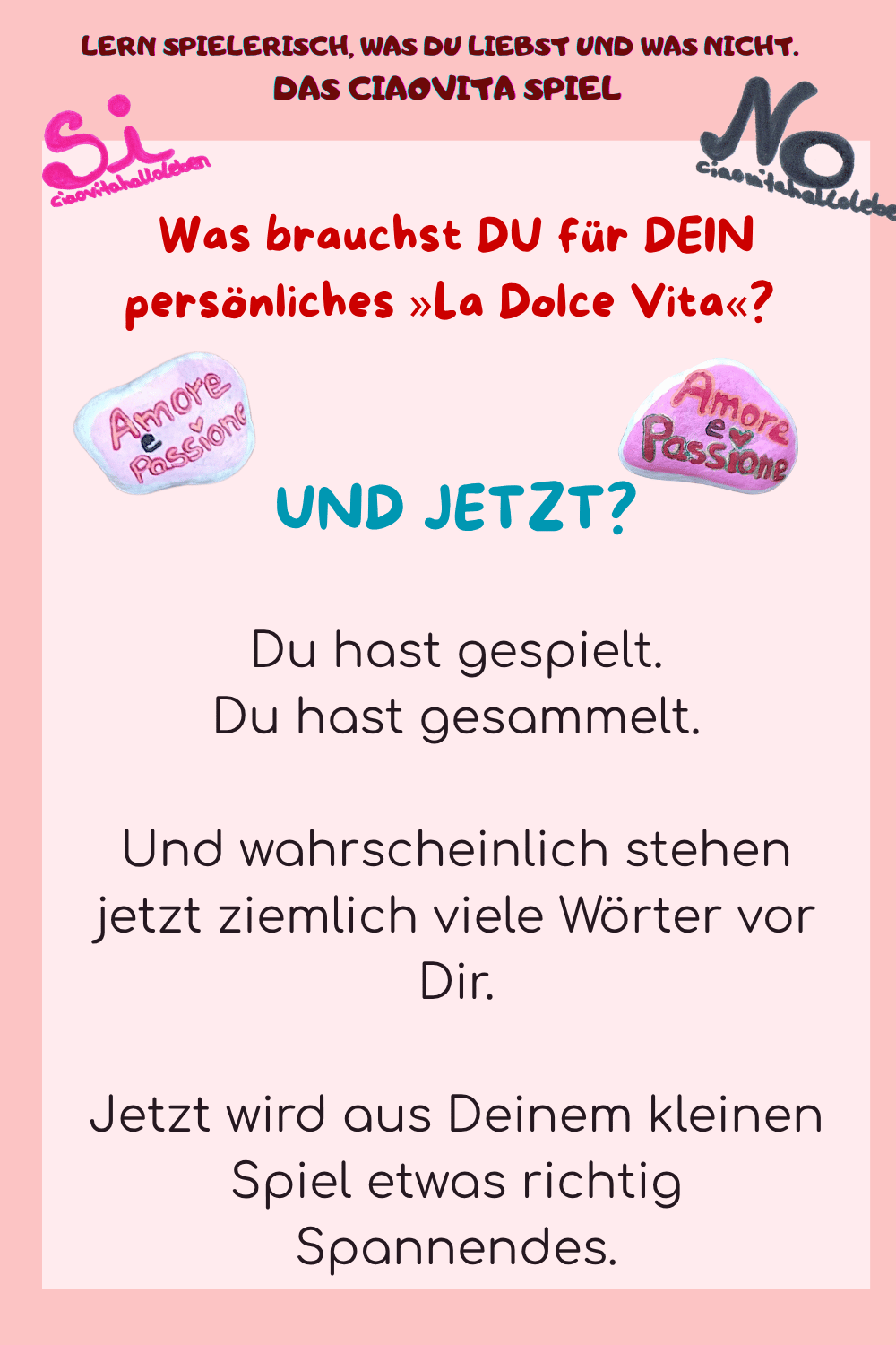 Was brauchst DU für DEIN persönliches »La Dolce Vita«? 
UND JETZT?
Du hast gespielt.
Du hast gesammelt.
Und wahrscheinlich stehen jetzt ziemlich viele Wörter vor Dir.
Jetzt wird aus Deinem kleinen Spiel etwas richtig Spannendes.
