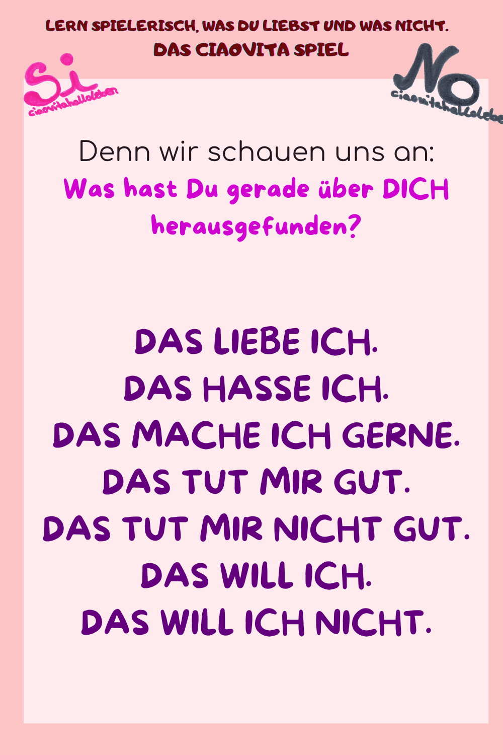 Denn wir schauen uns an:
Was hast Du gerade über DICH herausgefunden?
DAS LIEBE ICH.
DAS HASSE ICH.
DAS MACHE ICH GERNE.
DAS TUT MIR GUT.
DAS TUT MIR NICHT GUT.
DAS WILL ICH.
DAS WILL ICH NICHT.
