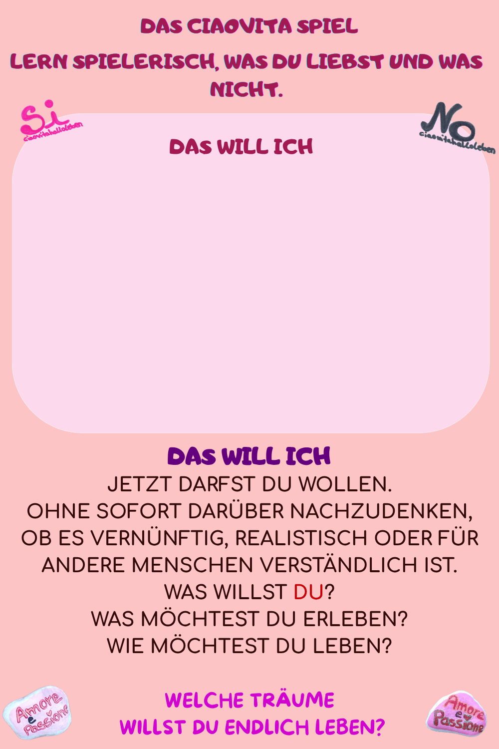 DAS WILL ICH
Jetzt darfst Du wollen.
Ohne sofort darüber nachzudenken, ob es vernünftig, realistisch oder für andere Menschen verständlich ist.
Was willst DU?
Was möchtest Du erleben?
Wie möchtest Du leben?
Welche Träume
 willst Du endlich LEBEN?
