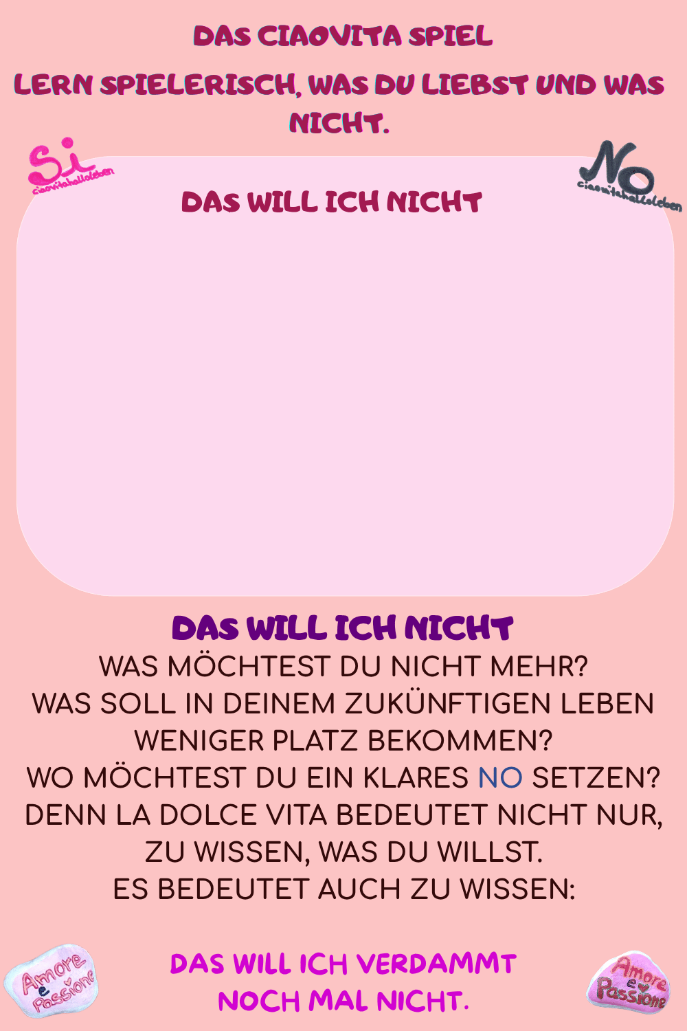 DAS WILL ICH NICHT
Was möchtest Du nicht mehr?
Was soll in Deinem zukünftigen Leben weniger Platz bekommen?
Wo möchtest Du ein klares NO setzen?
Denn La Dolce Vita bedeutet nicht nur, zu wissen, was Du willst.
Es bedeutet auch zu wissen:
Das will ich verdammt
 noch mal NICHT. 
