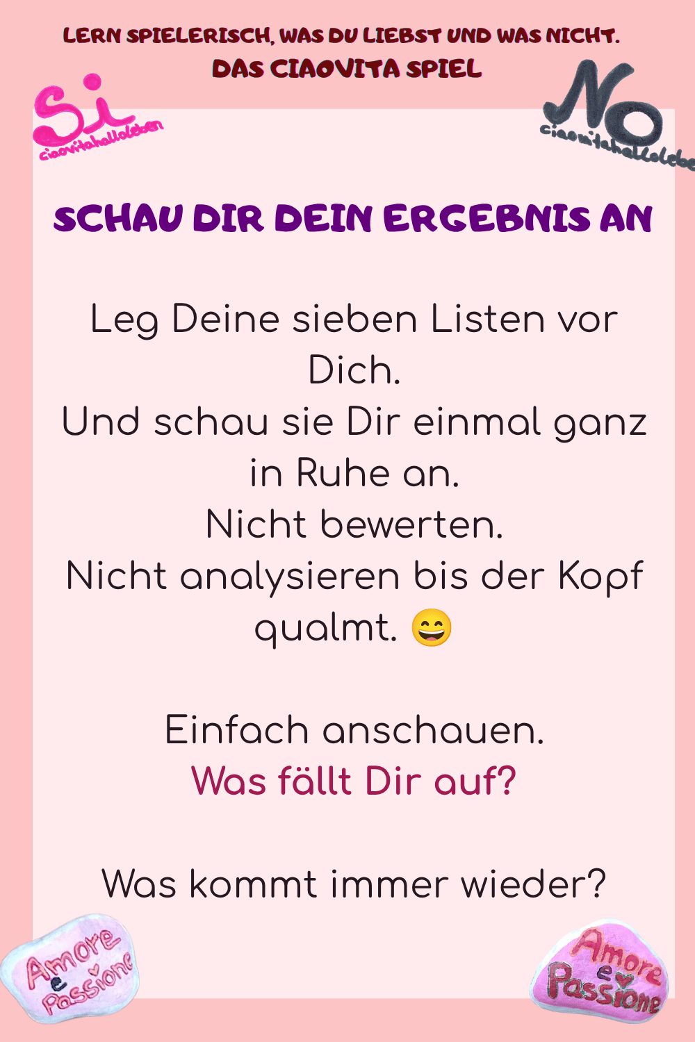 SCHAU DIR DEIN ERGEBNIS AN
Leg Deine sieben Listen vor Dich.
Und schau sie Dir einmal ganz in Ruhe an.
Nicht bewerten.
Nicht analysieren bis der Kopf qualmt. ?
Einfach anschauen.
Was fällt Dir auf?
Was kommt immer wieder?

