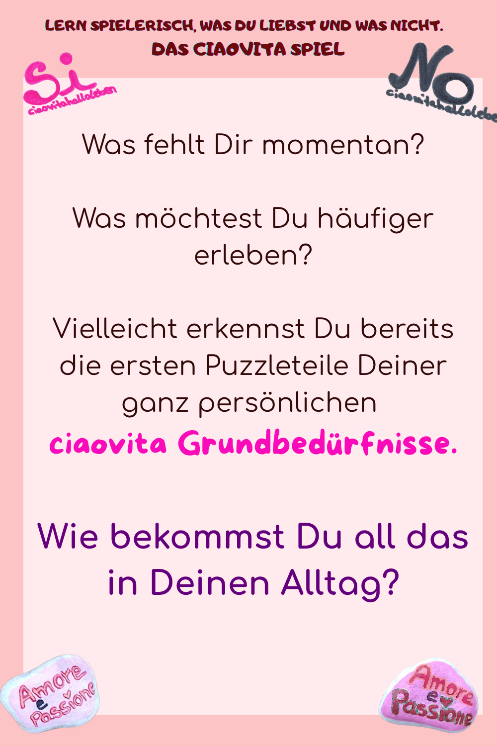 Was fehlt Dir momentan?
Was möchtest Du häufiger erleben?
Vielleicht erkennst Du bereits die ersten Puzzleteile Deiner ganz persönlichen 
ciaovita Grundbedürfnisse.
Wie bekommst Du all das in Deinen Alltag?
