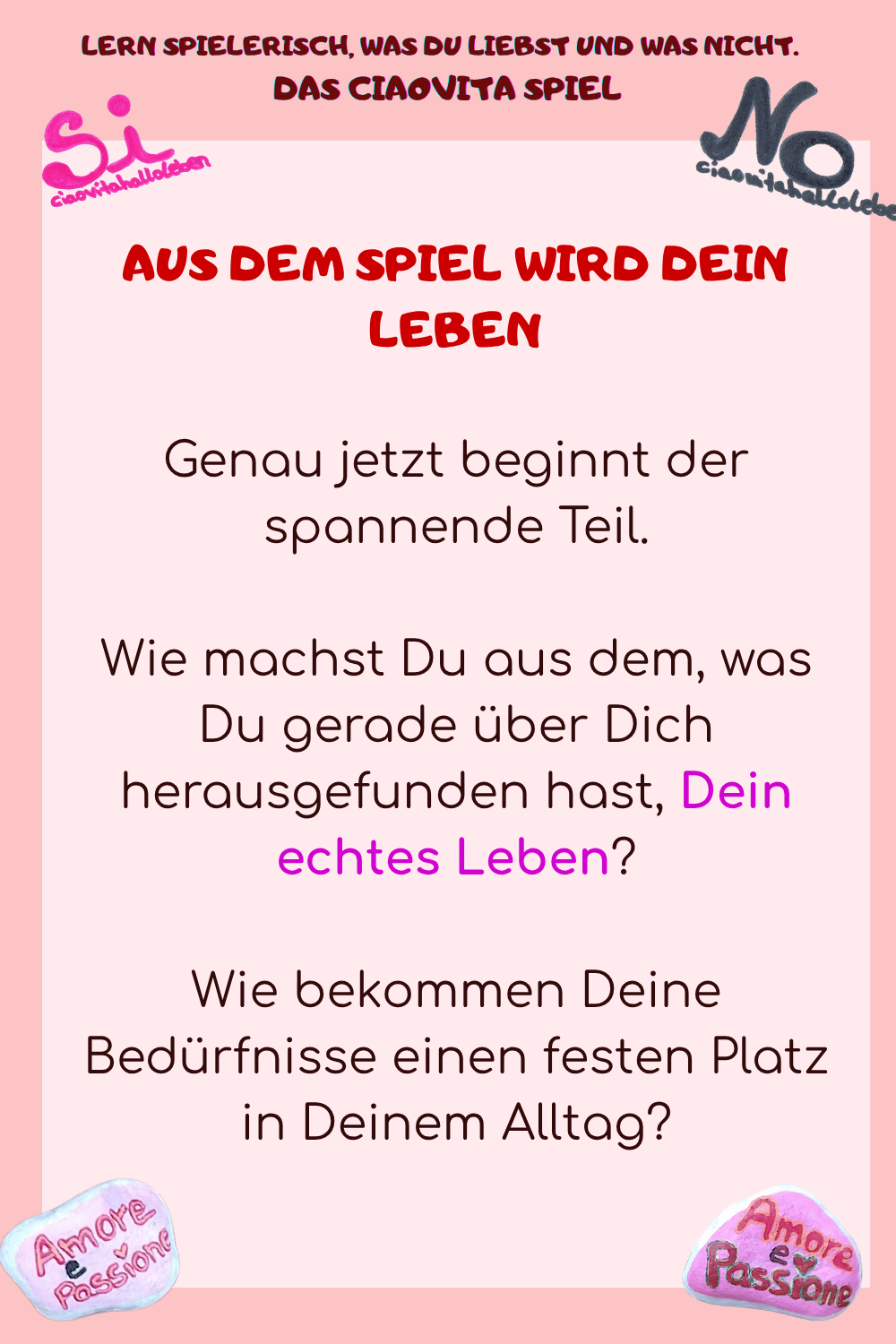 AUS DEM SPIEL WIRD DEIN LEBEN
Genau jetzt beginnt der spannende Teil.
Wie machst Du aus dem, was Du gerade über Dich herausgefunden hast, Dein echtes Leben?
Wie bekommen Deine Bedürfnisse einen festen Platz in Deinem Alltag?
