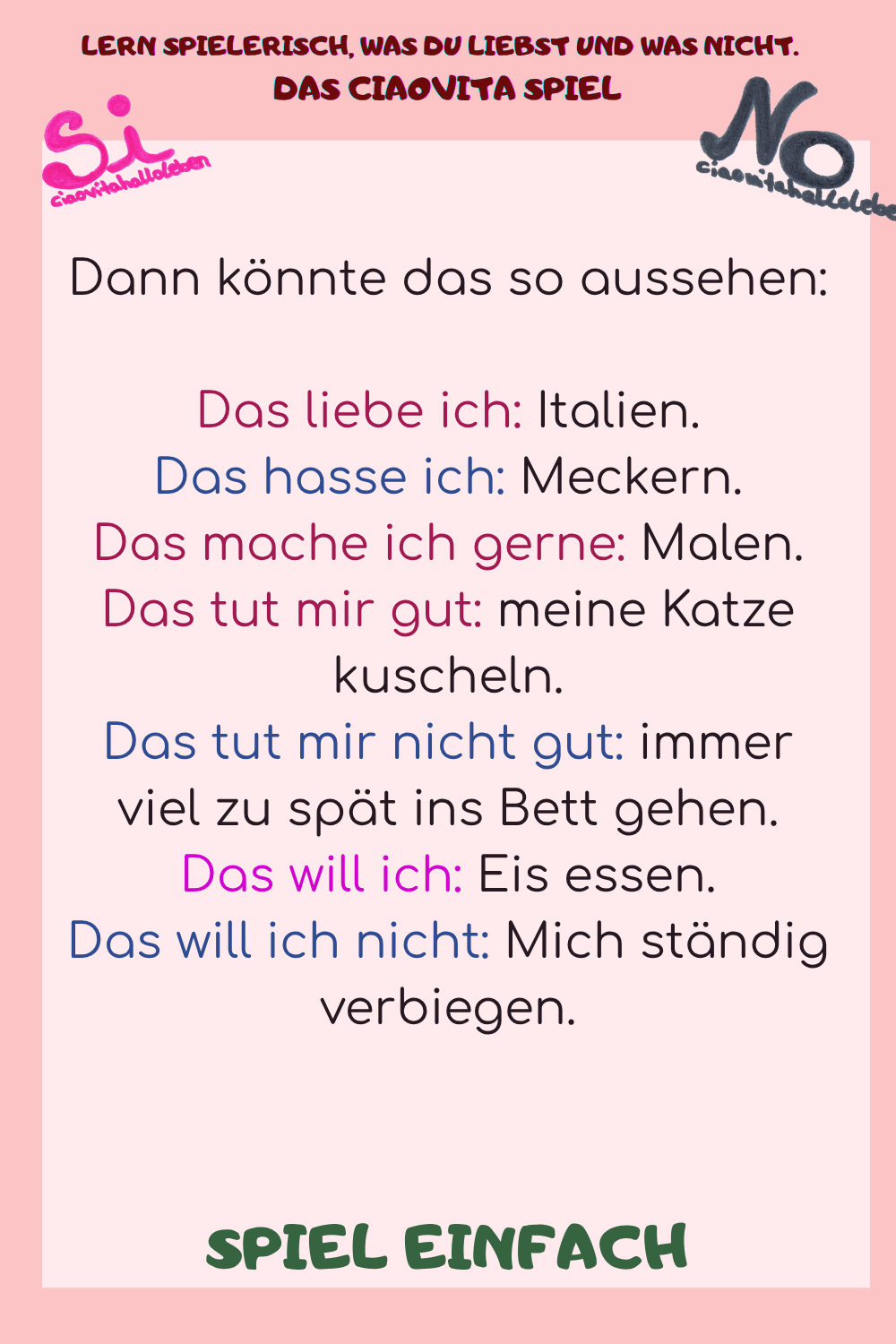 
Dann könnte das so aussehen:
Das liebe ich: Italien.
Das hasse ich: Meckern.
Das mache ich gerne: Malen.
Das tut mir gut: meine Katze kuscheln.
Das tut mir nicht gut: immer viel zu spät ins Bett gehen.
Das will ich: Eis essen.
Das will ich nicht: Mich ständig verbiegen.
SPIEL EINFACH
