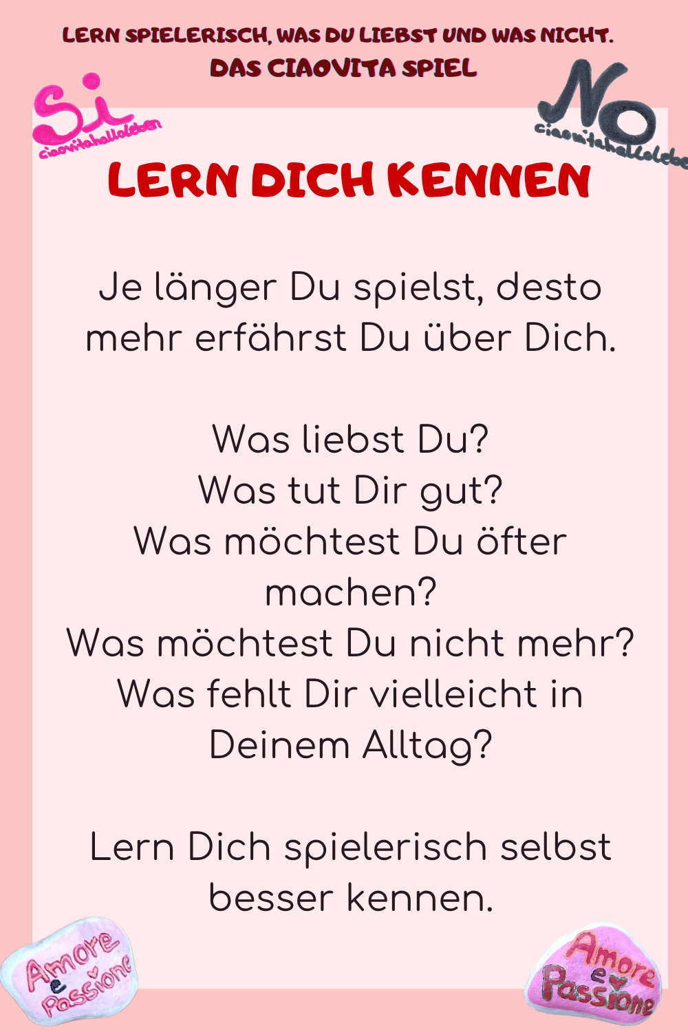 LERN DICH KENNEN
Je länger Du spielst, desto mehr erfährst Du über Dich.
Was liebst Du?
Was tut Dir gut?
Was möchtest Du öfter machen?
Was möchtest Du nicht mehr?
Was fehlt Dir vielleicht in Deinem Alltag?
Lern Dich spielerisch selbst besser kennen.
