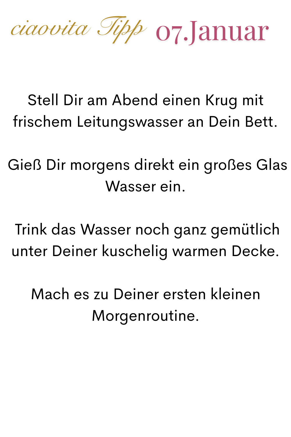 ciaovita Tipp 07.Januar.
Stell Dir am Abend einen Krug mit frischem Leitungswasser an Dein Bett.
 Gieß Dir morgens direkt ein großes Glas Wasser ein.
 Trink das Wasser noch ganz gemütlich unter Deiner kuschelig warmen Decke.
Mach es zu Deiner ersten kleinen Morgenroutine.
