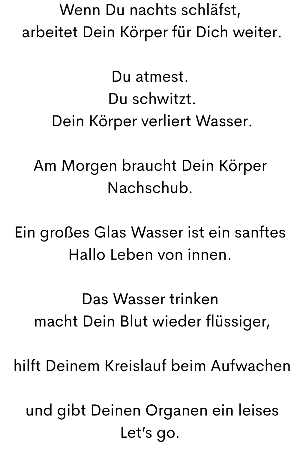 Wenn Du nachts schläfst,
 arbeitet Dein Körper für Dich weiter.
Du atmest.
 Du schwitzt.
 Dein Körper verliert Wasser.
Am Morgen braucht Dein Körper Nachschub.
Ein großes Glas Wasser ist ein sanftes
Hallo Leben von innen.
Das Wasser trinken
 macht Dein Blut wieder flüssiger,
 hilft Deinem Kreislauf beim Aufwachen
 und gibt Deinen Organen ein leises
Let’s go.
