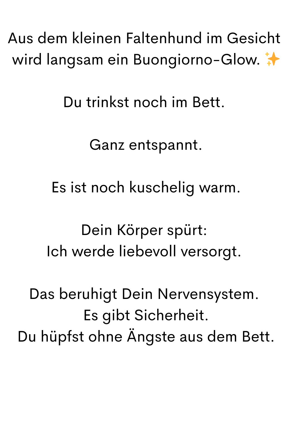 Aus dem kleinen Faltenhund im Gesicht
 wird langsam ein Buongiorno-Glow. ✨
Du trinkst noch im Bett.
 Ganz entspannt.
 Es ist noch kuschelig warm.
Dein Körper spürt:
Ich werde liebevoll versorgt.
Das beruhigt Dein Nervensystem.
 Es gibt Sicherheit.
 Du hüpfst ohne Ängste aus dem Bett.
