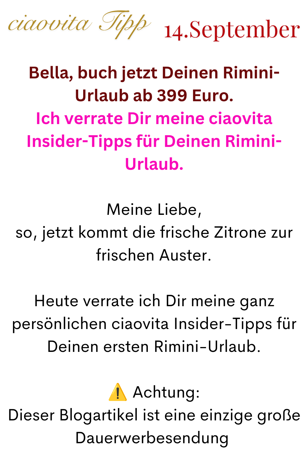 ciaovita Tipp 14. September
Bella, buch jetzt Deinen Rimini-Urlaub ab 399 Euro.
Ich verrate Dir meine ciaovita Insider-Tipps für Deinen Rimini-Urlaub.
Meine Liebe,
so, jetzt kommt die frische Zitrone zur frischen Auster.
Heute verrate ich Dir meine ganz persönlichen ciaovita Insider-Tipps für Deinen ersten Rimini-Urlaub.
⚠️ Achtung:
Dieser Blogartikel ist eine einzige große Dauerwerbesendung 