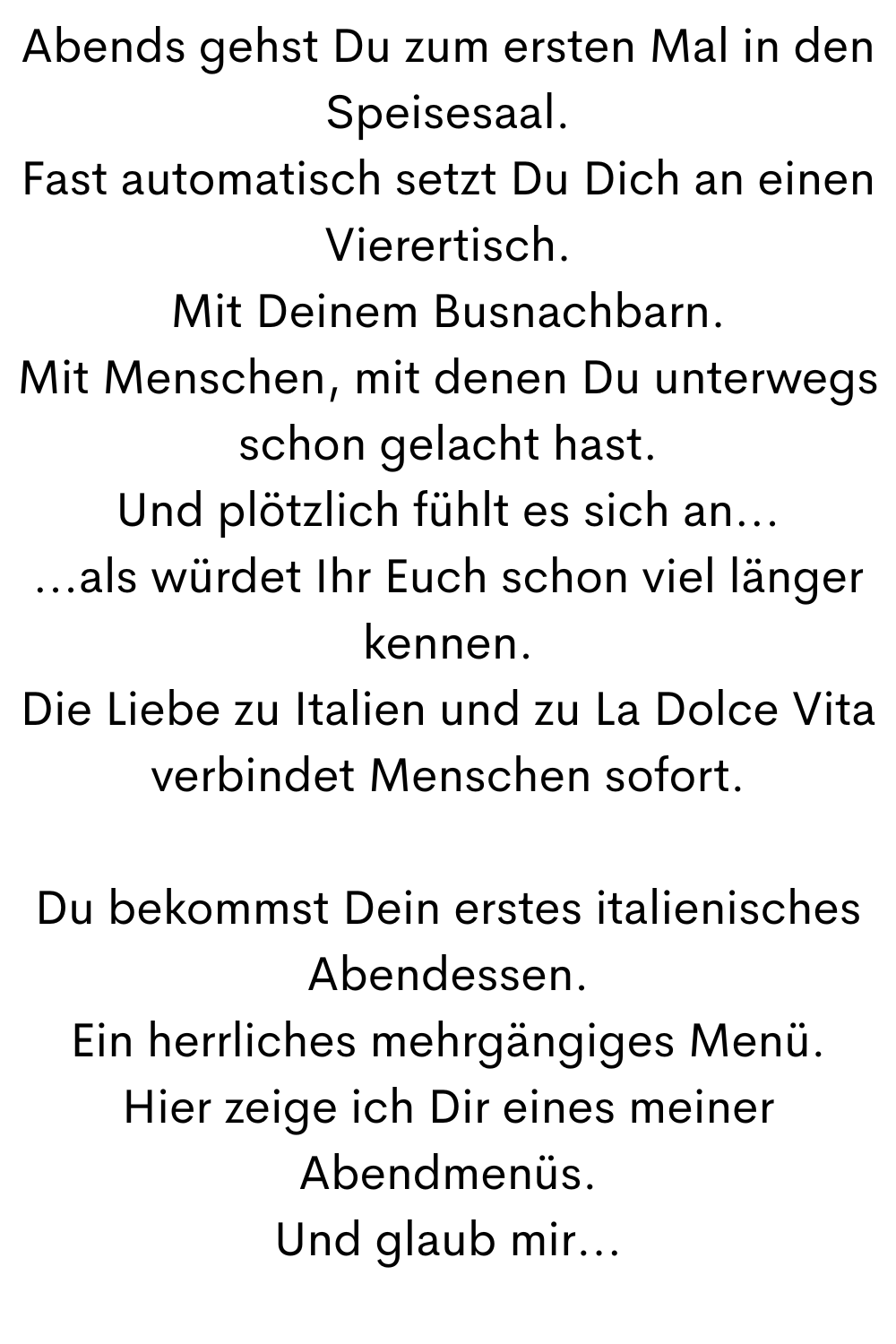 Abends gehst Du zum ersten Mal in den Speisesaal.
Fast automatisch setzt Du Dich an einen Vierertisch.
Mit Deinem Busnachbarn.
Mit Menschen, mit denen Du unterwegs schon gelacht hast.
Und plötzlich fühlt es sich an...
...als würdet Ihr Euch schon viel länger kennen.
Die Liebe zu Italien und zu La Dolce Vita verbindet Menschen sofort.
Du bekommst Dein erstes italienisches Abendessen.
Ein herrliches mehrgängiges Menü.
Hier zeige ich Dir eines meiner Abendmenüs.
Und glaub mir...
