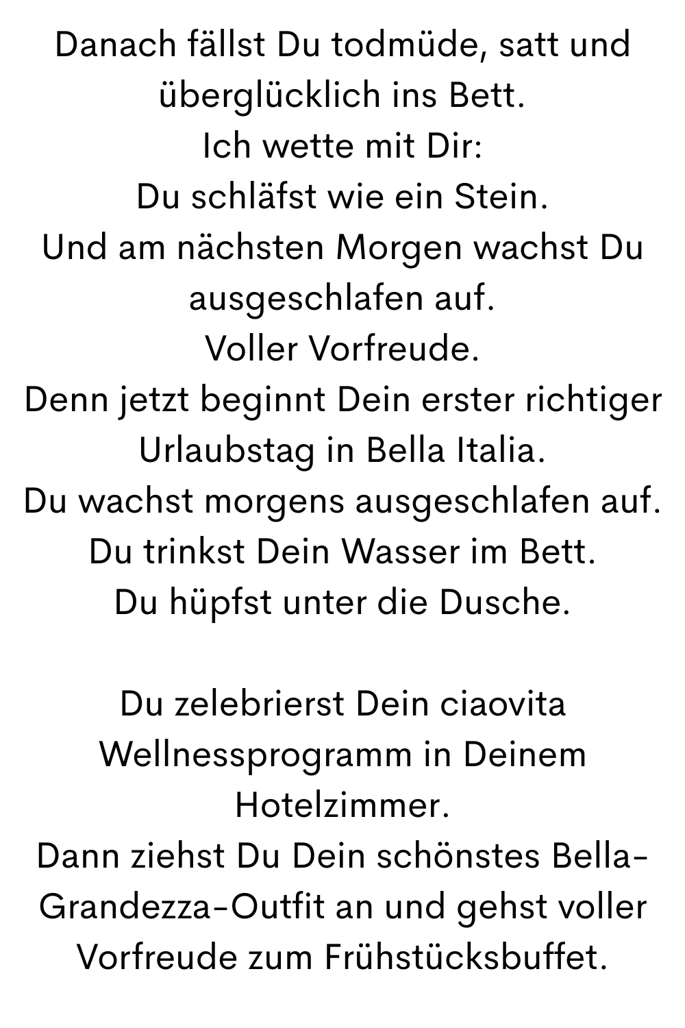 Danach fällst Du todmüde, satt und überglücklich ins Bett.
Ich wette mit Dir:
Du schläfst wie ein Stein.
Und am nächsten Morgen wachst Du ausgeschlafen auf.
Voller Vorfreude.
Denn jetzt beginnt Dein erster richtiger Urlaubstag in Bella Italia.
Du wachst morgens ausgeschlafen auf.
Du trinkst Dein Wasser im Bett.
Du hüpfst unter die Dusche.
Du zelebrierst Dein ciaovita Wellnessprogramm in Deinem Hotelzimmer.
Dann ziehst Du Dein schönstes Bella-Grandezza-Outfit an und gehst voller Vorfreude zum Frühstücksbuffet.
