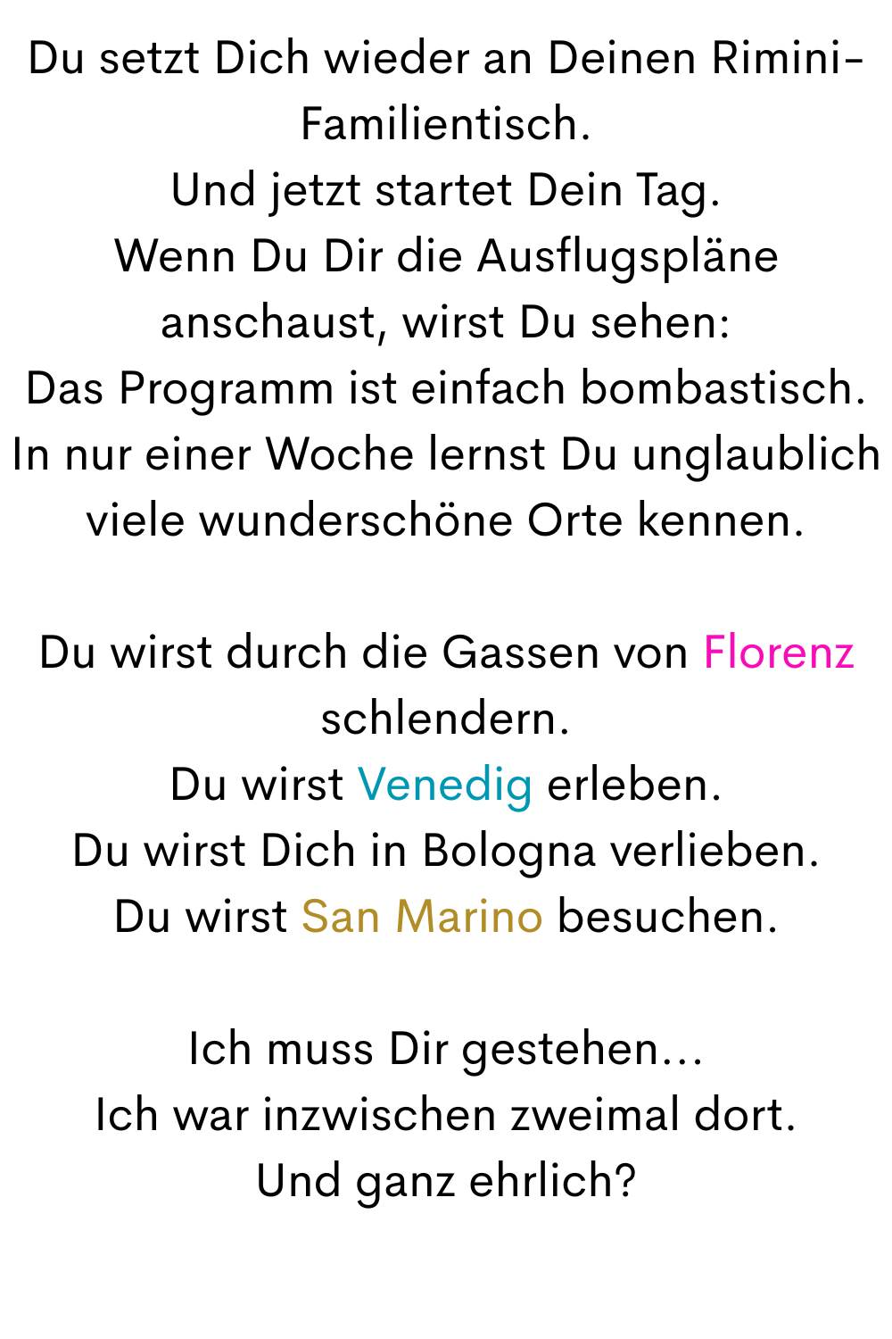 Du setzt Dich wieder an Deinen Rimini-Familientisch.
Und jetzt startet Dein Tag.
Wenn Du Dir die Ausflugspläne anschaust, wirst Du sehen:
Das Programm ist einfach bombastisch.
In nur einer Woche lernst Du unglaublich viele wunderschöne Orte kennen.
Du wirst durch die Gassen von Florenz schlendern.
Du wirst Venedig erleben.
Du wirst Dich in Bologna verlieben.
Du wirst San Marino besuchen.
Ich muss Dir gestehen...
Ich war inzwischen zweimal dort.
Und ganz ehrlich?
