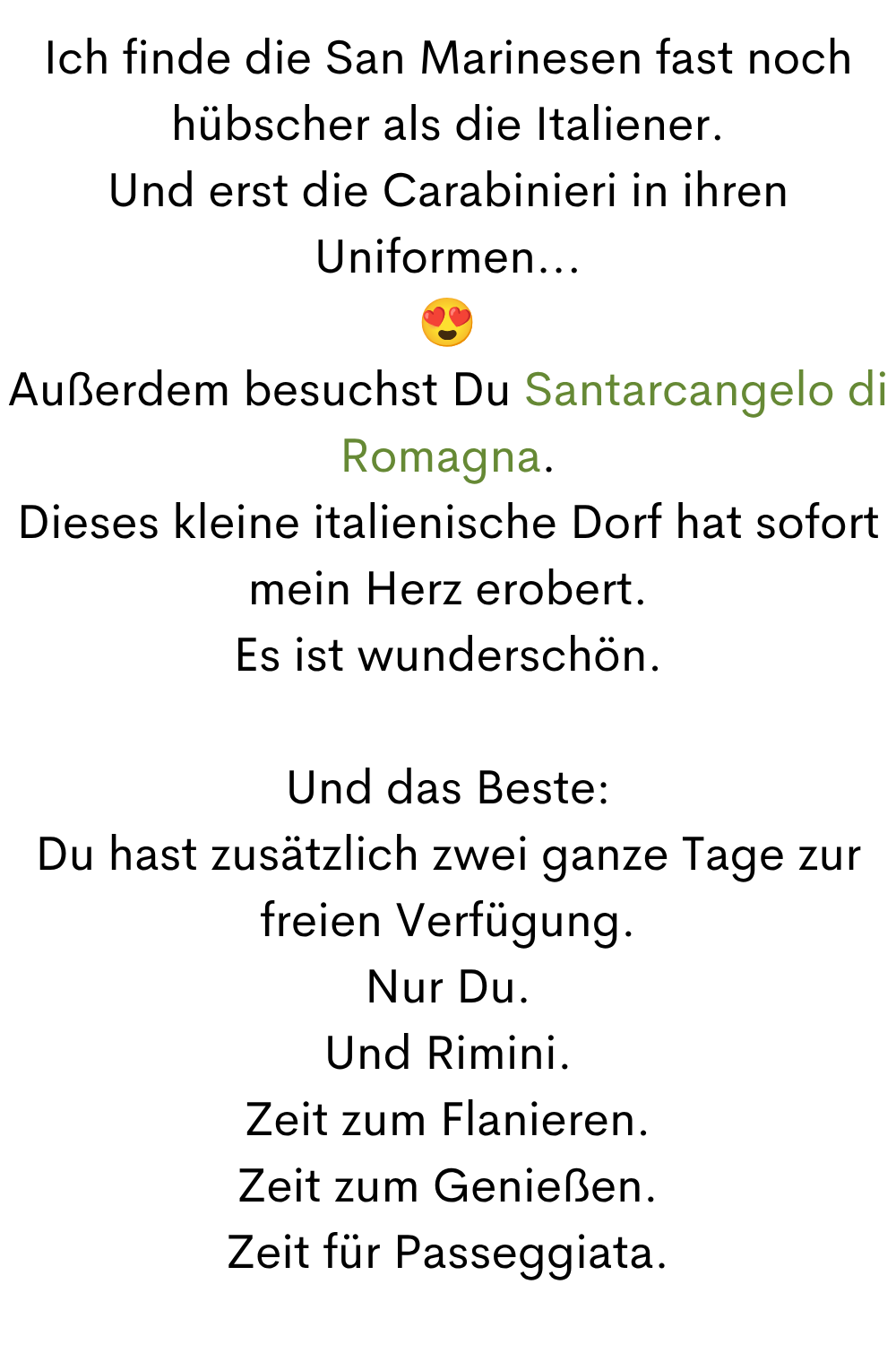 Ich finde die San Marinesen fast noch hübscher als die Italiener.
Und erst die Carabinieri in ihren Uniformen...

Außerdem besuchst Du Santarcangelo di Romagna.
Dieses kleine italienische Dorf hat sofort mein Herz erobert.
Es ist wunderschön.
Und das Beste:
Du hast zusätzlich zwei ganze Tage zur freien Verfügung.
Nur Du.
Und Rimini.
Zeit zum Flanieren.
Zeit zum Genießen.
Zeit für Passeggiata.
