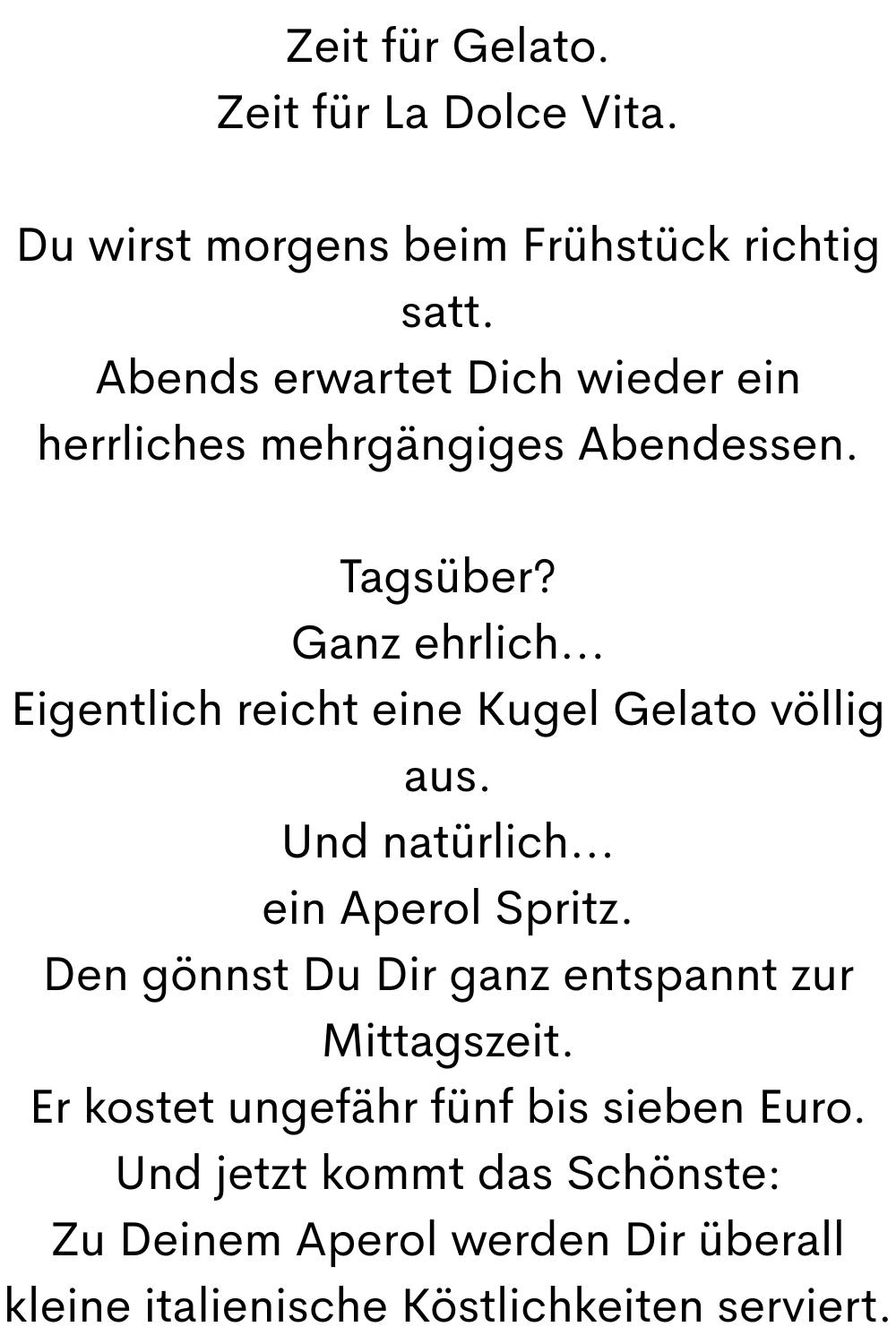 Zeit für Gelato.
Zeit für La Dolce Vita.
Du wirst morgens beim Frühstück richtig satt.
Abends erwartet Dich wieder ein herrliches mehrgängiges Abendessen.
Tagsüber?
Ganz ehrlich...
Eigentlich reicht eine Kugel Gelato völlig aus.
Und natürlich...
ein Aperol Spritz.
Den gönnst Du Dir ganz entspannt zur Mittagszeit.
Er kostet ungefähr fünf bis sieben Euro.
Und jetzt kommt das Schönste:
Zu Deinem Aperol werden Dir überall kleine italienische Köstlichkeiten serviert.
