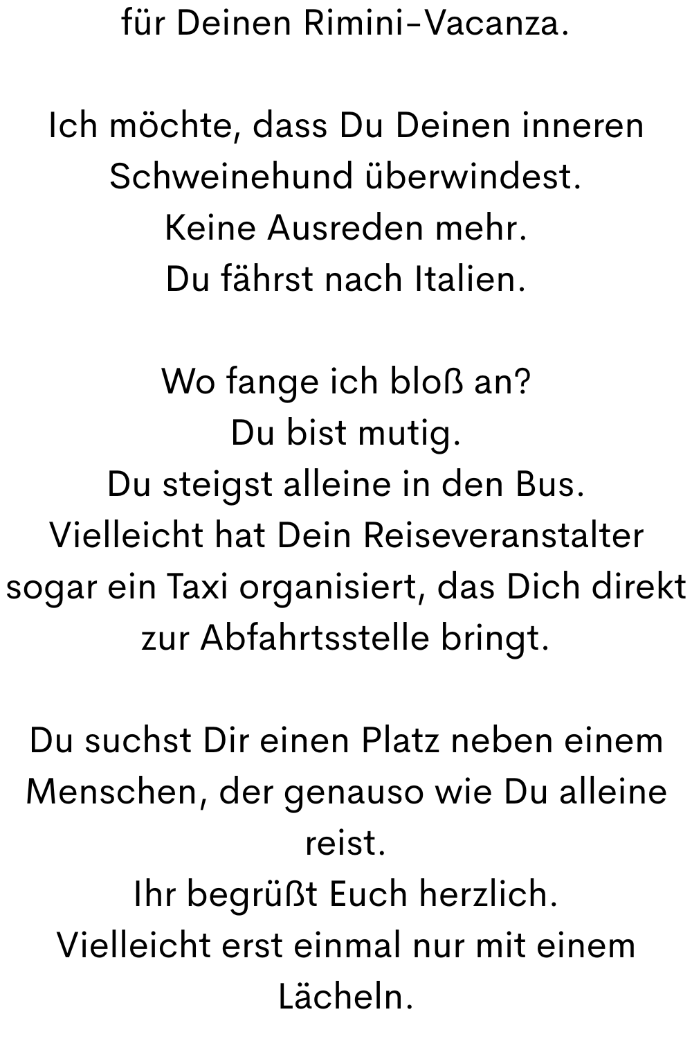 für Deinen Rimini-Vacanza.
Ich möchte, dass Du Deinen inneren Schweinehund überwindest.
Keine Ausreden mehr.
Du fährst nach Italien.
Wo fange ich bloß an?
Du bist mutig.
Du steigst alleine in den Bus.
Vielleicht hat Dein Reiseveranstalter sogar ein Taxi organisiert, das Dich direkt zur Abfahrtsstelle bringt.
Du suchst Dir einen Platz neben einem Menschen, der genauso wie Du alleine reist.
Ihr begrüßt Euch herzlich.
Vielleicht erst einmal nur mit einem Lächeln.
