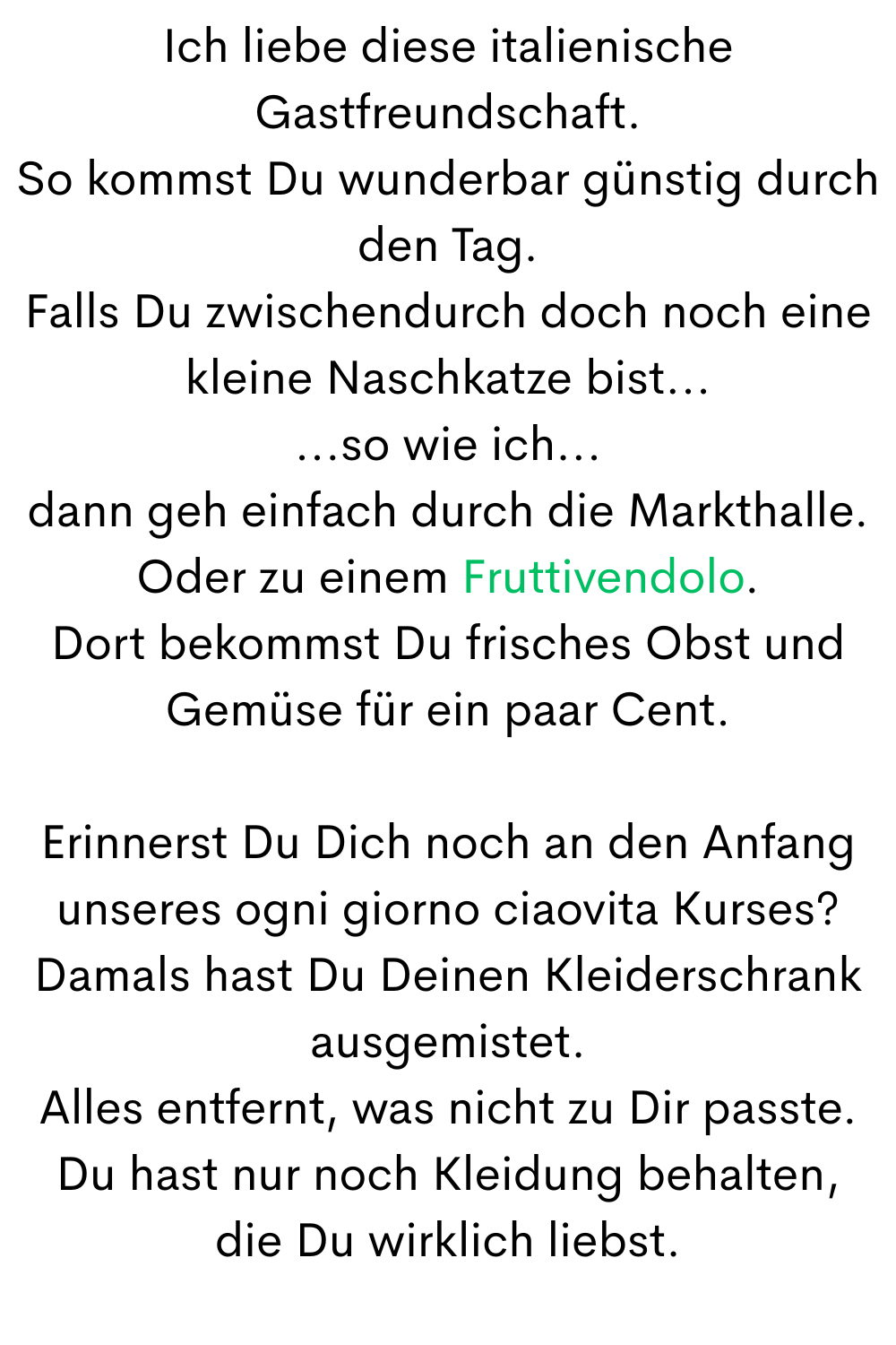 Ich liebe diese italienische Gastfreundschaft.
So kommst Du wunderbar günstig durch den Tag.
Falls Du zwischendurch doch noch eine kleine Naschkatze bist...
...so wie ich...
dann geh einfach durch die Markthalle.
Oder zu einem Fruttivendolo.
Dort bekommst Du frisches Obst und Gemüse für ein paar Cent.
Erinnerst Du Dich noch an den Anfang unseres ogni giorno ciaovita Kurses?
Damals hast Du Deinen Kleiderschrank ausgemistet.
Alles entfernt, was nicht zu Dir passte.
Du hast nur noch Kleidung behalten,
die Du wirklich liebst.
