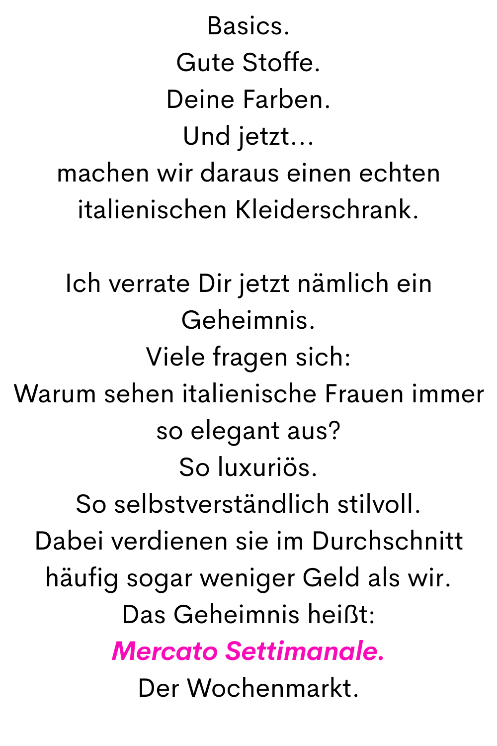 Basics.
Gute Stoffe.
Deine Farben.
Und jetzt...
machen wir daraus einen echten italienischen Kleiderschrank.
Ich verrate Dir jetzt nämlich ein Geheimnis.
Viele fragen sich:
Warum sehen italienische Frauen immer so elegant aus?
So luxuriös.
So selbstverständlich stilvoll.
Dabei verdienen sie im Durchschnitt häufig sogar weniger Geld als wir.
Das Geheimnis heißt:
Mercato Settimanale.
Der Wochenmarkt.
