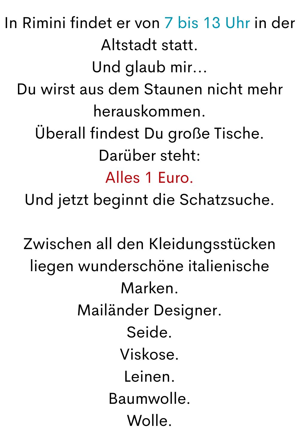 In Rimini findet er von 7 bis 13 Uhr in der Altstadt statt.
Und glaub mir...
Du wirst aus dem Staunen nicht mehr herauskommen.
Überall findest Du große Tische.
Darüber steht:
Alles 1 Euro.
Und jetzt beginnt die Schatzsuche.
Zwischen all den Kleidungsstücken liegen wunderschöne italienische Marken.
Mailänder Designer.
Seide.
Viskose.
Leinen.
Baumwolle.
Wolle.
