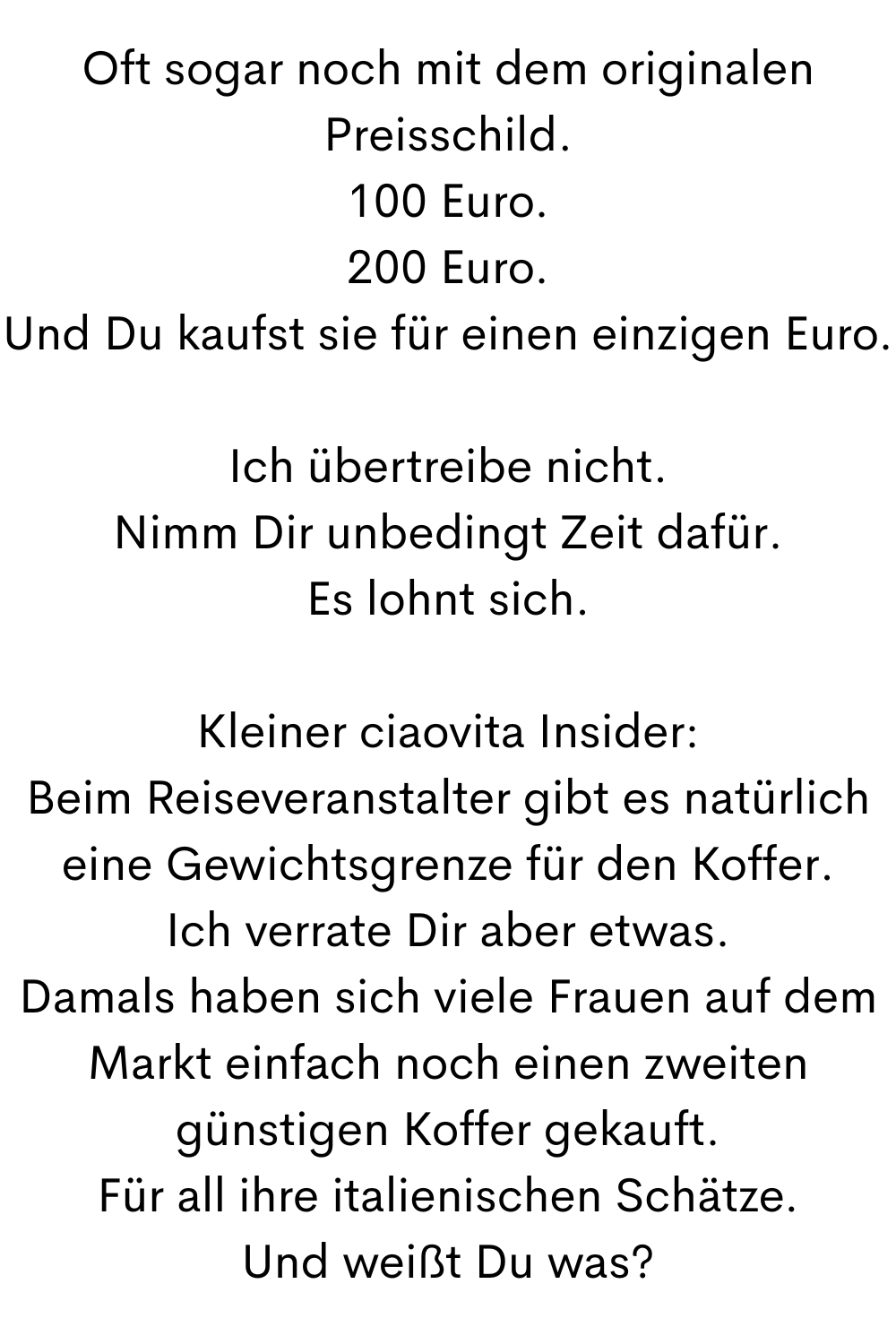 Oft sogar noch mit dem originalen Preisschild.
100 Euro.
200 Euro.
Und Du kaufst sie für einen einzigen Euro.
Ich übertreibe nicht.
Nimm Dir unbedingt Zeit dafür.
Es lohnt sich.
Kleiner ciaovita Insider:
Beim Reiseveranstalter gibt es natürlich eine Gewichtsgrenze für den Koffer.
Ich verrate Dir aber etwas.
Damals haben sich viele Frauen auf dem Markt einfach noch einen zweiten günstigen Koffer gekauft.
Für all ihre italienischen Schätze.
Und weißt Du was?
