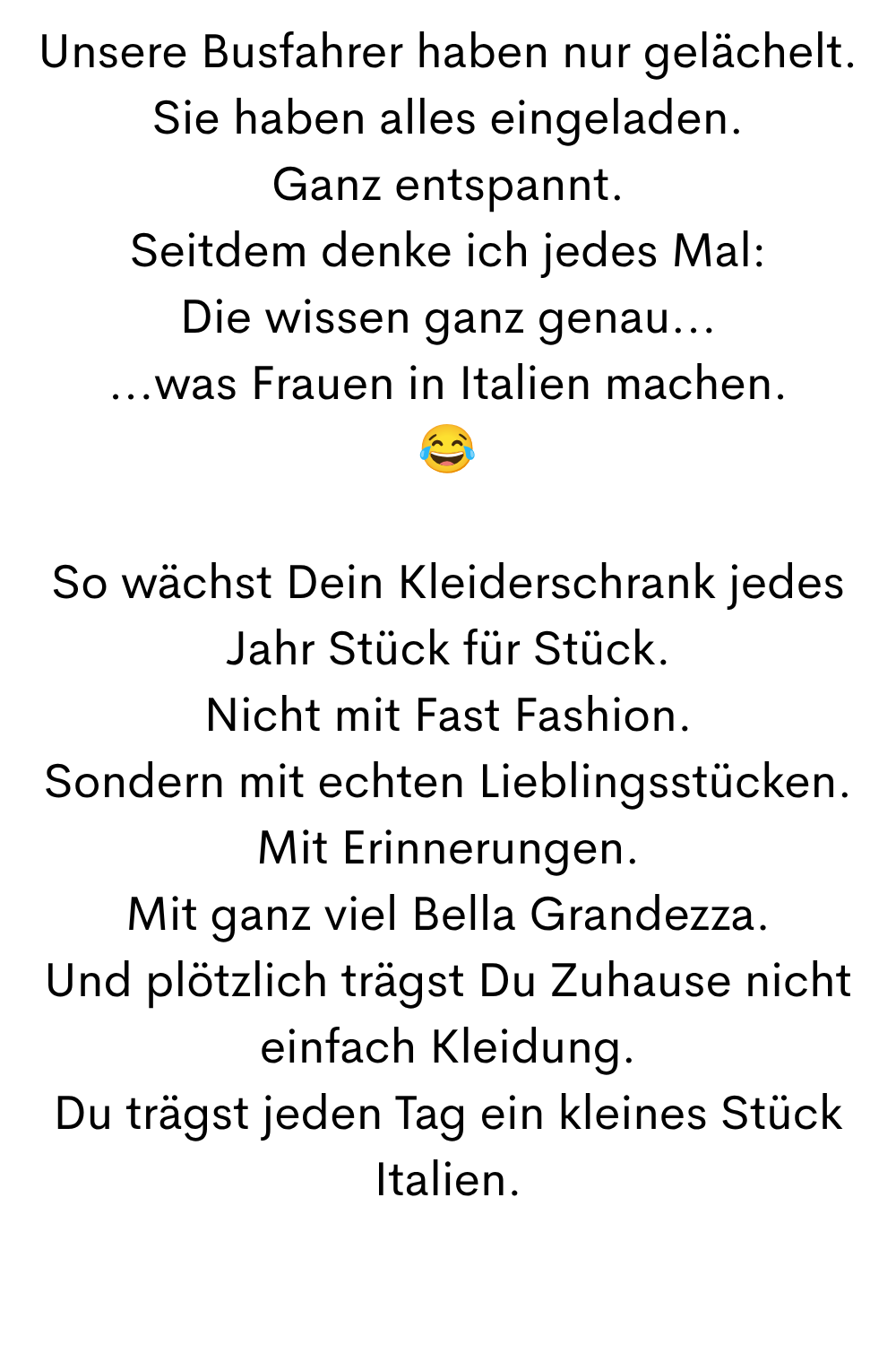 Unsere Busfahrer haben nur gelächelt.
Sie haben alles eingeladen.
Ganz entspannt.
Seitdem denke ich jedes Mal:
Die wissen ganz genau...
...was Frauen in Italien machen.

So wächst Dein Kleiderschrank jedes Jahr Stück für Stück.
Nicht mit Fast Fashion.
Sondern mit echten Lieblingsstücken.
Mit Erinnerungen.
Mit ganz viel Bella Grandezza.
Und plötzlich trägst Du Zuhause nicht einfach Kleidung.
Du trägst jeden Tag ein kleines Stück Italien.
