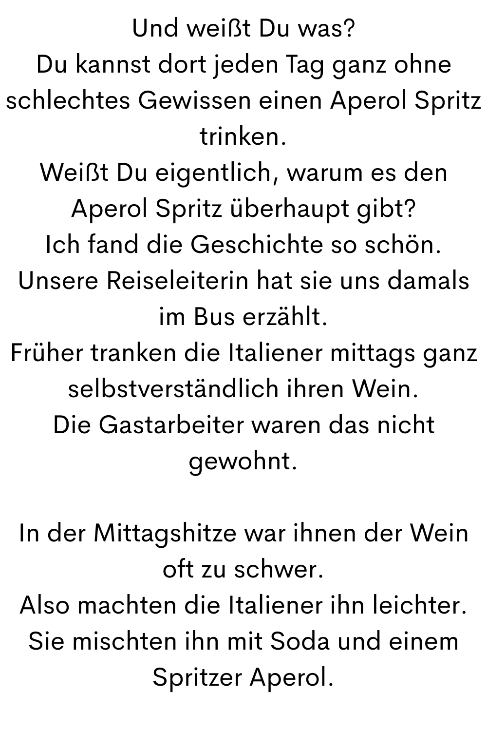 Und weißt Du was?
Du kannst dort jeden Tag ganz ohne schlechtes Gewissen einen Aperol Spritz trinken.
Weißt Du eigentlich, warum es den Aperol Spritz überhaupt gibt?
Ich fand die Geschichte so schön.
Unsere Reiseleiterin hat sie uns damals im Bus erzählt.
Früher tranken die Italiener mittags ganz selbstverständlich ihren Wein.
Die Gastarbeiter waren das nicht gewohnt.
In der Mittagshitze war ihnen der Wein oft zu schwer.
Also machten die Italiener ihn leichter.
Sie mischten ihn mit Soda und einem Spritzer Aperol.
