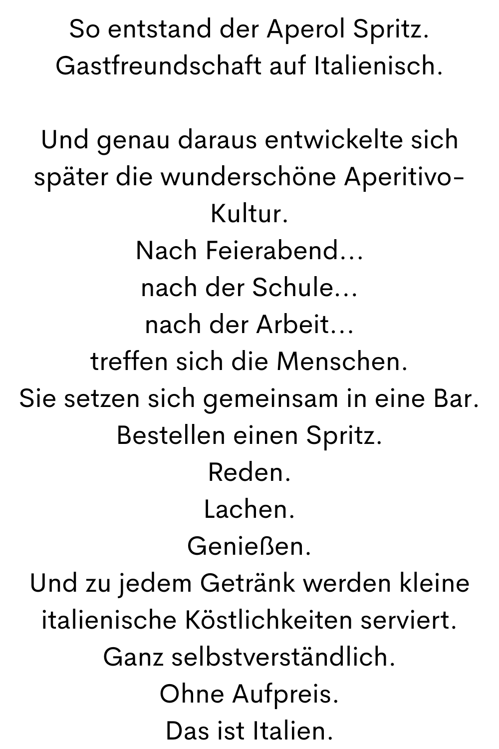 So entstand der Aperol Spritz.
Gastfreundschaft auf Italienisch.
Und genau daraus entwickelte sich später die wunderschöne Aperitivo-Kultur.
Nach Feierabend...
nach der Schule...
nach der Arbeit...
treffen sich die Menschen.
Sie setzen sich gemeinsam in eine Bar.
Bestellen einen Spritz.
Reden.
Lachen.
Genießen.
Und zu jedem Getränk werden kleine italienische Köstlichkeiten serviert.
Ganz selbstverständlich.
Ohne Aufpreis.
Das ist Italien.

