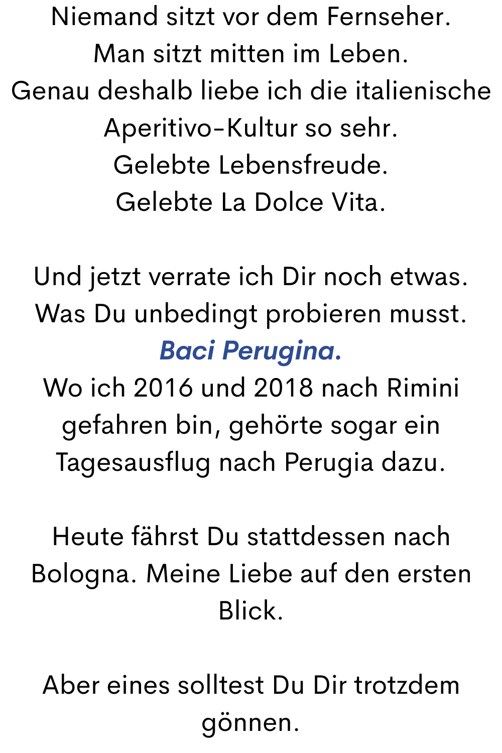 Niemand sitzt vor dem Fernseher.
Man sitzt mitten im Leben.
Genau deshalb liebe ich die italienische Aperitivo-Kultur so sehr.
Gelebte Lebensfreude.
Gelebte La Dolce Vita.
Und jetzt verrate ich Dir noch etwas.
Was Du unbedingt probieren musst.
Baci Perugina.
Wo ich 2016 und 2018 nach Rimini gefahren bin, gehörte sogar ein Tagesausflug nach Perugia dazu.
Heute fährst Du stattdessen nach Bologna. Meine Liebe auf den ersten Blick.
Aber eines solltest Du Dir trotzdem gönnen.
