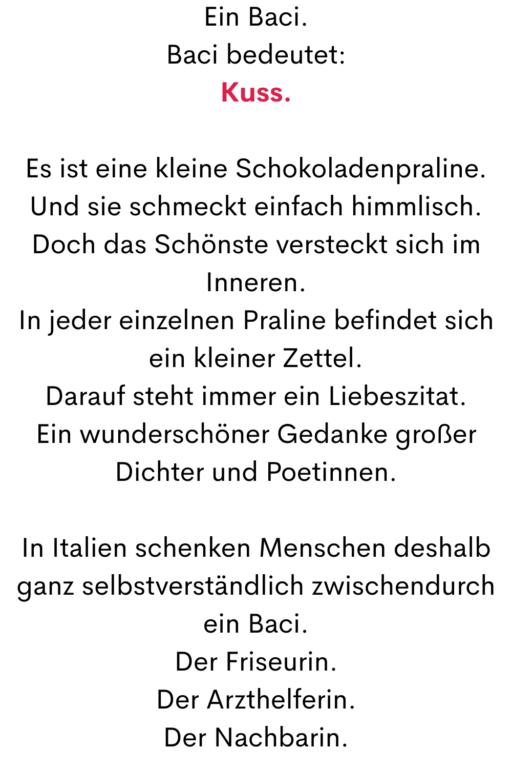 Ein Baci.
Baci bedeutet:
Kuss.
Es ist eine kleine Schokoladenpraline.
Und sie schmeckt einfach himmlisch.
Doch das Schönste versteckt sich im Inneren.
In jeder einzelnen Praline befindet sich ein kleiner Zettel.
Darauf steht immer ein Liebeszitat.
Ein wunderschöner Gedanke großer Dichter und Poetinnen.
In Italien schenken Menschen deshalb ganz selbstverständlich zwischendurch ein Baci.
Der Friseurin.
Der Arzthelferin.
Der Nachbarin.
