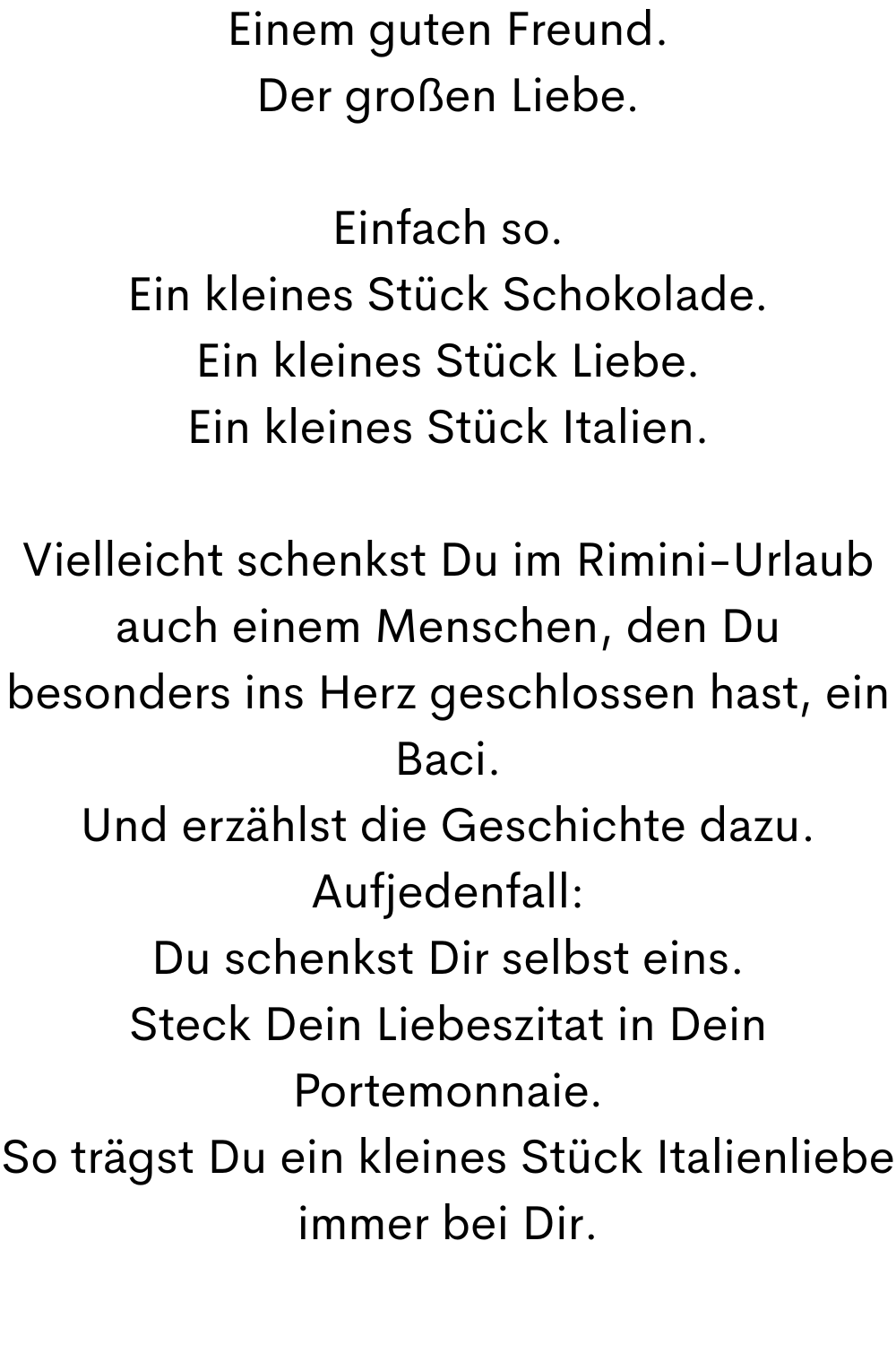 Einem guten Freund.
Der großen Liebe.
Einfach so.
Ein kleines Stück Schokolade.
Ein kleines Stück Liebe.
Ein kleines Stück Italien.
Vielleicht schenkst Du im Rimini-Urlaub auch einem Menschen, den Du besonders ins Herz geschlossen hast, ein Baci.
Und erzählst die Geschichte dazu.
Aufjedenfall:
Du schenkst Dir selbst eins.
Steck Dein Liebeszitat in Dein Portemonnaie.
So trägst Du ein kleines Stück Italienliebe immer bei Dir.
