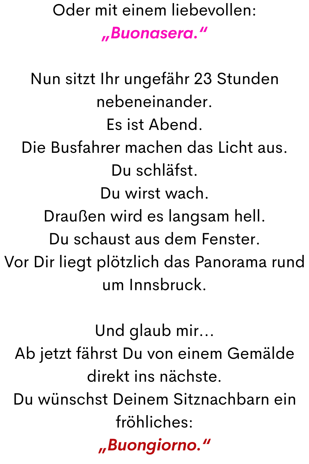 Oder mit einem liebevollen:
„Buonasera.“
Nun sitzt Ihr ungefähr 23 Stunden nebeneinander.
Es ist Abend.
Die Busfahrer machen das Licht aus.
Du schläfst.
Du wirst wach.
Draußen wird es langsam hell.
Du schaust aus dem Fenster.
Vor Dir liegt plötzlich das Panorama rund um Innsbruck.
Und glaub mir...
Ab jetzt fährst Du von einem Gemälde direkt ins nächste.
Du wünschst Deinem Sitznachbarn ein fröhliches:
„Buongiorno.“

